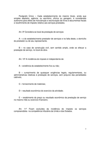 Parágrafo Único – Cada estabelecimento do mesmo titular, ainda que
simples depósito, agência, ou escritório, oficina ou garagem, é considerado
autônomo para efeito de manutenção e escrituração de livros e documentos fiscais
e recolhimento de imposto relativo aos serviços prestados.



     Art. 9º Considera-se local da prestação de serviços:


     A – o do estabelecimento prestador de serviços e na falta deste, o domicílio
do prestador ou de seu representante.


      B – no caso de construção civil, sem sentido amplo, onde se efetuar a
prestação de serviço, no local da obra.



     Art. 10º A incidência do imposto é independente de:


     A – existência do estabelecimento fixo ou não;


     B – cumprimento de quaisquer exigências legais, regulamentares, ou
administrativas relativas à prestação de serviços, sem prejuízo das penalidades
cabíveis;


     C – fornecimento de materiais;


     D – resultado econômico do exercício da atividade;


     E – recebimento do preço ou resultado econômico da prestação de serviço
no mesmo mês ou exercício financeiro.



    Art. 11º Ficam excluídos da incidência do imposto               os   serviços
compreendidos na competência tributária da União e dos Estados.




                                                                               7
 