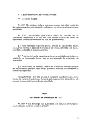 III – a quantidade máxima de decibéis permitida;

      IV – período de duração.


       Art. 200º São solidários todas e quaisquer pessoas pela observância dos
dispositivos previstos nesta legislação, inclusive os beneficiados pelos serviços de
publicidade.


      Art. 201º o requerimento para licença deverá ser instruído com as
informações necessárias e da foto em cores quando trata-se de painéis ou
equivalente, conter suas dimensões e o local em que será fixado.


       § 1º Para instalação de painéis, placas, letreiros ou equivalentes, deverá
observar as normas de posturas do município, se o local pretendido será ou não
permitido a instalação de tais equipamentos.


        § 2º Pretendendo instalar os equipamentos em propriedades particulares, a
solicitação do interessado deverá fazer-se acompanhada da autorização do
proprietário.


      § 3º O Município de Itaperuçu, reserva-se o direito de remover qualquer
dos equipamentos previstos neste artigo, quando os mesmos não atenderem as
normas legais previstas.


       Parágrafo Único – Em todo anúncio, é obrigatório sua identificação, com a
fixação do numero da autorização fornecida pelo departamento competente, sob
pena de remoção dos instrumentos de publicidade.




                                     Seção I I

                     Do Cálculo e da Arrecadação da Taxa


     Art. 202º A taxa de licença para publicidade será calculada em função de
sua modalidade conforme consta do anexo V.




                                                                                 70
 