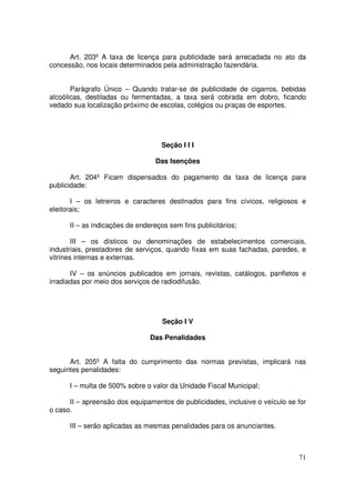 Art. 203º A taxa de licença para publicidade será arrecadada no ato da
concessão, nos locais determinados pela administração fazendária.


       Parágrafo Único – Quando tratar-se de publicidade de cigarros, bebidas
alcoólicas, destiladas ou fermentadas, a taxa será cobrada em dobro, ficando
vedado sua localização próximo de escolas, colégios ou praças de esportes.




                                    Seção I I I

                                  Das Isenções

       Art. 204º Ficam dispensados do pagamento da taxa de licença para
publicidade:

       I – os letreiros e caracteres destinados para fins cívicos, religiosos e
eleitorais;

      II – as indicações de endereços sem fins publicitários;

        III – os dísticos ou denominações de estabelecimentos comerciais,
industriais, prestadores de serviços, quando fixas em suas fachadas, paredes, e
vitrines internas e externas.

       IV – os anúncios publicados em jornais, revistas, catálogos, panfletos e
irradiadas por meio dos serviços de radiodifusão.




                                    Seção I V

                                Das Penalidades


      Art. 205º A falta do cumprimento das normas previstas, implicará nas
seguintes penalidades:

      I – multa de 500% sobre o valor da Unidade Fiscal Municipal;

      II – apreensão dos equipamentos de publicidades, inclusive o veículo se for
o caso.

      III – serão aplicadas as mesmas penalidades para os anunciantes.



                                                                              71
 