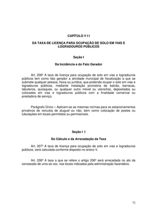 CAPÍTULO V I I

       DA TAXA DE LICENÇA PARA OCUPAÇÃO DE SOLO EM VIAS E
                      LOGRADOUROS PÚBLICOS


                                    Seção I

                       Da Incidência e do Fato Gerador


       Art. 206º A taxa de licença para ocupação de solo em vias e logradouros
públicos tem como fato gerador a atividade municipal de fiscalização a que se
submete qualquer pessoa, física ou jurídica, que pretenda ocupar o solo em vias e
logradouros públicos, mediante instalação provisória de balcão, barracas,
tabuleiros, quiosques, ou qualquer outro móvel ou utensílios, depositados ou
colocados em vias e logradouros públicos com a finalidade comercial ou
prestadora de serviço.


        Parágrafo Único – Aplicam-se as mesmas normas para os estacionamentos
privativos de veículos de aluguel ou não, bem como colocação de postes ou
tubulações em locais permitidos ou permissíveis.




                                   Seção I I

                    Do Cálculo e da Arrecadação da Taxa

       Art. 207º A taxa de licença para ocupação de solo em vias e logradouros
públicos, será calculada conforme disposto no anexo V.


      Art. 208º A taxa a que se refere o artigo 206º será arrecadada no ato da
concessão de uma só vez, nos locais indicados pela administração fazendária.




                                                                              72
 