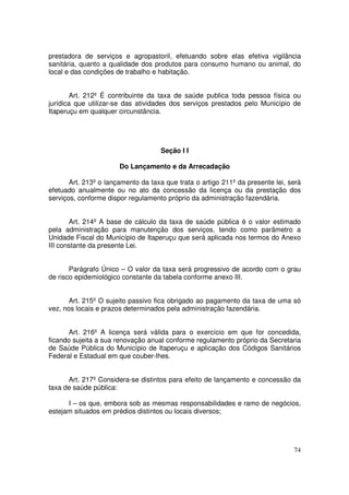 prestadora de serviços e agropastoril, efetuando sobre elas efetiva vigilância
sanitária, quanto a qualidade dos produtos para consumo humano ou animal, do
local e das condições de trabalho e habitação.


       Art. 212º É contribuinte da taxa de saúde publica toda pessoa física ou
jurídica que utilizar-se das atividades dos serviços prestados pelo Município de
Itaperuçu em qualquer circunstância.




                                    Seção I I

                       Do Lançamento e da Arrecadação

       Art. 213º o lançamento da taxa que trata o artigo 211º da presente lei, será
efetuado anualmente ou no ato da concessão da licença ou da prestação dos
serviços, conforme dispor regulamento próprio da administração fazendária.


       Art. 214º A base de cálculo da taxa de saúde pública é o valor estimado
pela administração para manutenção dos serviços, tendo como parâmetro a
Unidade Fiscal do Município de Itaperuçu que será aplicada nos termos do Anexo
III constante da presente Lei.


       Parágrafo Único – O valor da taxa será progressivo de acordo com o grau
de risco epidemiológico constante da tabela conforme anexo III.


       Art. 215º O sujeito passivo fica obrigado ao pagamento da taxa de uma só
vez, nos locais e prazos determinados pela administração fazendária.


       Art. 216º A licença será válida para o exercício em que for concedida,
ficando sujeita a sua renovação anual conforme regulamento próprio da Secretaria
de Saúde Pública do Município de Itaperuçu e aplicação dos Códigos Sanitários
Federal e Estadual em que couber-lhes.


      Art. 217º Considera-se distintos para efeito de lançamento e concessão da
taxa de saúde pública:

      I – os que, embora sob as mesmas responsabilidades e ramo de negócios,
estejam situados em prédios distintos ou locais diversos;




                                                                                74
 