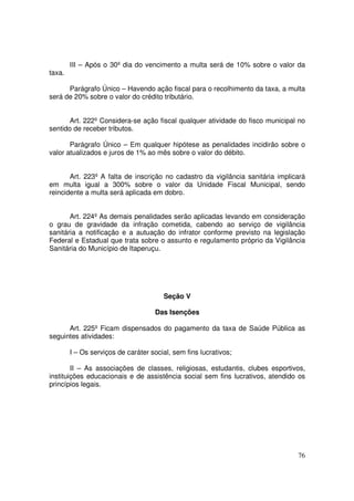III – Após o 30º dia do vencimento a multa será de 10% sobre o valor da
taxa.

      Parágrafo Único – Havendo ação fiscal para o recolhimento da taxa, a multa
será de 20% sobre o valor do crédito tributário.


       Art. 222º Considera-se ação fiscal qualquer atividade do fisco municipal no
sentido de receber tributos.

       Parágrafo Único – Em qualquer hipótese as penalidades incidirão sobre o
valor atualizados e juros de 1% ao mês sobre o valor do débito.


       Art. 223º A falta de inscrição no cadastro da vigilância sanitária implicará
em multa igual a 300% sobre o valor da Unidade Fiscal Municipal, sendo
reincidente a multa será aplicada em dobro.


       Art. 224º As demais penalidades serão aplicadas levando em consideração
o grau de gravidade da infração cometida, cabendo ao serviço de vigilância
sanitária a notificação e a autuação do infrator conforme previsto na legislação
Federal e Estadual que trata sobre o assunto e regulamento próprio da Vigilância
Sanitária do Município de Itaperuçu.




                                       Seção V

                                    Das Isenções

      Art. 225º Ficam dispensados do pagamento da taxa de Saúde Pública as
seguintes atividades:

        I – Os serviços de caráter social, sem fins lucrativos;

        II – As associações de classes, religiosas, estudantis, clubes esportivos,
instituições educacionais e de assistência social sem fins lucrativos, atendido os
princípios legais.




                                                                                76
 