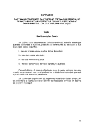 CAPÍTULO IX

 DAS TAXAS DECORRENTES DA UTILIZAÇÃO EFETIVA OU POTENCIAL DE
   SERVIÇOS PÚBLICOS ESPECÍFICOS E DIVISÍVEIS, PRESTADOS AO
         CONTRIBUINTE OU COLOCADOS À SUA DISPOSIÇÃO



                                      Seção I

                            Das Disposições Gerais


       Art. 226º As taxas decorrentes da utilização efetiva ou potencial de serviços
públicos específicos e divisíveis, prestados ao contribuinte, ou colocados à sua
disposição, são as seguintes:

      I – taxa de limpeza pública e coleta de lixo doméstico;

      II – taxa de combate a incêndio;

      III – taxa de iluminação pública;

      IV – taxa de conservação de vias e logradouros públicos.


       Parágrafo Único – A base de cálculo das taxas é o valor estimado para seu
custeio e manutenção, tudo como parâmetro a unidade fiscal municipal que será
aplicado conforme anexos da presente lei.

      Art. 227º Ficam dispensados do pagamento da taxa que trata o artigo 226º
da presente lei o sujeito passivo que atender as disposições previstas em decreto
do executivo municipal.




                                                                                 77
 