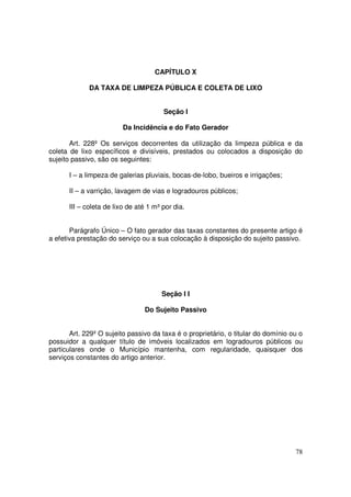 CAPÍTULO X

             DA TAXA DE LIMPEZA PÚBLICA E COLETA DE LIXO


                                       Seção I

                         Da Incidência e do Fato Gerador

       Art. 228º Os serviços decorrentes da utilização da limpeza pública e da
coleta de lixo específicos e divisíveis, prestados ou colocados a disposição do
sujeito passivo, são os seguintes:

      I – a limpeza de galerias pluviais, bocas-de-lobo, bueiros e irrigações;

      II – a varrição, lavagem de vias e logradouros públicos;

      III – coleta de lixo de até 1 m³ por dia.


       Parágrafo Único – O fato gerador das taxas constantes do presente artigo é
a efetiva prestação do serviço ou a sua colocação à disposição do sujeito passivo.




                                      Seção I I

                                Do Sujeito Passivo


       Art. 229º O sujeito passivo da taxa é o proprietário, o titular do domínio ou o
possuidor a qualquer título de imóveis localizados em logradouros públicos ou
particulares onde o Município mantenha, com regularidade, quaisquer dos
serviços constantes do artigo anterior.




                                                                                   78
 