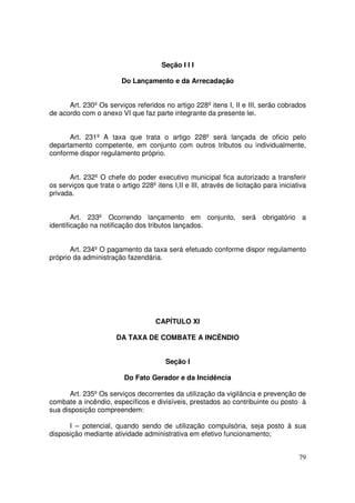 Seção I I I

                         Do Lançamento e da Arrecadação


      Art. 230º Os serviços referidos no artigo 228º itens I, II e III, serão cobrados
de acordo com o anexo VI que faz parte integrante da presente lei.


      Art. 231º A taxa que trata o artigo 228º será lançada de oficio pelo
departamento competente, em conjunto com outros tributos ou individualmente,
conforme dispor regulamento próprio.


      Art. 232º O chefe do poder executivo municipal fica autorizado a transferir
os serviços que trata o artigo 228º itens I,II e III, através de licitação para iniciativa
privada.


        Art. 233º Ocorrendo lançamento em conjunto, será obrigatório a
identificação na notificação dos tributos lançados.


       Art. 234º O pagamento da taxa será efetuado conforme dispor regulamento
próprio da administração fazendária.




                                     CAPÍTULO XI

                       DA TAXA DE COMBATE A INCÊNDIO


                                        Seção I

                          Do Fato Gerador e da Incidência

       Art. 235º Os serviços decorrentes da utilização da vigilância e prevenção de
combate a incêndio, específicos e divisíveis, prestados ao contribuinte ou posto à
sua disposição compreendem:

      I – potencial, quando sendo de utilização compulsória, seja posto à sua
disposição mediante atividade administrativa em efetivo funcionamento;


                                                                                       79
 