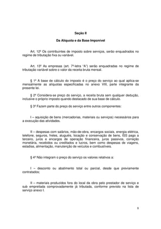 Seção II

                       Da Alíquota e da Base Imponível


     Art. 12º Os contribuintes de imposto sobre serviços, serão enquadrados no
regime de tributação fixa ou variável.


       Art. 13º As empresas (art. 7º-letra “A”) serão enquadradas no regime de
tributação variável sobre o valor da receita bruta mensal.


     § 1º A base de cálculo do imposto é o preço do serviço ao qual aplica-se
mensalmente as alíquotas especificadas no anexo VIII, parte integrante da
presente lei.

      § 2º Considera-se preço do serviço, a receita bruta sem qualquer dedução,
inclusive o próprio imposto quando destacado de sua base de cálculo.

     § 3º Fazem parte do preço do serviço entre outros componentes:


     I – aquisição de bens (mercadorias, materiais ou serviços) necessários para
a execução das atividades.


      II – despesas com salários, mão-de-obra, encargos sociais, energia elétrica,
telefone, seguros, fretes, aluguéis, locação e conservação de bens, ISS pago a
terceiro, juros e encargos de operação financeira, juros passivos, correção
monetária, recebidos ou creditados e lucros, bem como despesas de viagens,
estadias, alimentação, manutenção de veículos e combustíveis.


     § 4º Não integram o preço do serviço os valores relativos a:


      I – desconto ou abatimento total ou parcial, desde que previamente
contratados;


      II – materiais produzidos fora do local da obra pelo prestador de serviço e
sub empreitada comprovadamente já tributada, conforme previsto na lista de
serviço anexo I.




                                                                                8
 