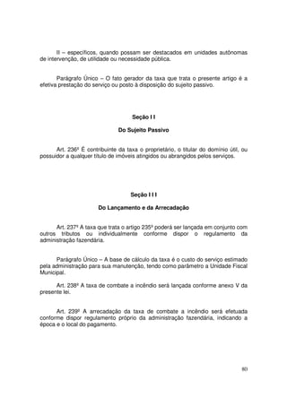 II – específicos, quando possam ser destacados em unidades autônomas
de intervenção, de utilidade ou necessidade pública.


       Parágrafo Único – O fato gerador da taxa que trata o presente artigo é a
efetiva prestação do serviço ou posto à disposição do sujeito passivo.




                                     Seção I I

                               Do Sujeito Passivo


      Art. 236º É contribuinte da taxa o proprietário, o titular do domínio útil, ou
possuidor a qualquer título de imóveis atingidos ou abrangidos pelos serviços.




                                    Seção I I I

                       Do Lançamento e da Arrecadação


      Art. 237º A taxa que trata o artigo 235º poderá ser lançada em conjunto com
outros tributos ou individualmente conforme dispor o regulamento da
administração fazendária.


      Parágrafo Único – A base de cálculo da taxa é o custo do serviço estimado
pela administração para sua manutenção, tendo como parâmetro a Unidade Fiscal
Municipal.

      Art. 238º A taxa de combate a incêndio será lançada conforme anexo V da
presente lei.


      Art. 239º A arrecadação da taxa de combate a incêndio será efetuada
conforme dispor regulamento próprio da administração fazendária, indicando a
época e o local do pagamento.




                                                                                 80
 