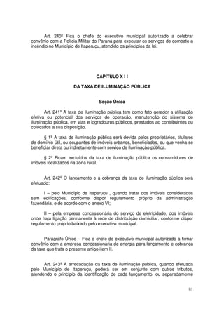 Art. 240º Fica o chefe do executivo municipal autorizado a celebrar
convênio com a Polícia Militar do Paraná para executar os serviços de combate a
incêndio no Município de Itaperuçu, atendido os princípios da lei.




                                 CAPÍTULO X I I

                     DA TAXA DE ILUMINAÇÃO PÚBLICA


                                  Seção Única

       Art. 241º A taxa de iluminação pública tem como fato gerador a utilização
efetiva ou potencial dos serviços de operação, manutenção do sistema de
iluminação pública, em vias e logradouros públicos, prestados ao contribuintes ou
colocados a sua disposição.

      § 1º A taxa de iluminação pública será devida pelos proprietários, titulares
de domínio útil, ou ocupantes de imóveis urbanos, beneficiados, ou que venha se
beneficiar direta ou indiretamente com serviço de iluminação pública.

      § 2º Ficam excluídos da taxa de iluminação pública os consumidores de
imóveis localizados na zona rural.


      Art. 242º O lançamento e a cobrança da taxa de iluminação pública será
efetuado:

      I – pelo Município de Itaperuçu , quando tratar dos imóveis considerados
sem edificações, conforme dispor regulamento próprio da administração
fazendária, e de acordo com o anexo VI;

      II – pela empresa concessionária do serviço de eletricidade, dos imóveis
onde haja ligação permanente à rede de distribuição domiciliar, conforme dispor
regulamento próprio baixado pelo executivo municipal.


      Parágrafo Único – Fica o chefe do executivo municipal autorizado a firmar
convênio com a empresa concessionária de energia para lançamento e cobrança
da taxa que trata o presente artigo item II.


      Art. 243º A arrecadação da taxa de iluminação pública, quando efetuada
pelo Município de Itaperuçu, poderá ser em conjunto com outros tributos,
atendendo o princípio da identificação de cada lançamento, ou separadamente


                                                                               81
 