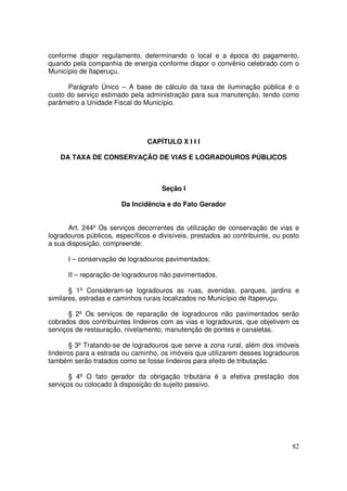conforme dispor regulamento, determinando o local e a época do pagamento,
quando pela companhia de energia conforme dispor o convênio celebrado com o
Município de Itaperuçu.

      Parágrafo Único – A base de cálculo da taxa de iluminação pública é o
custo do serviço estimado pela administração para sua manutenção, tendo como
parâmetro a Unidade Fiscal do Município.




                                CAPÍTULO X I I I

    DA TAXA DE CONSERVAÇÃO DE VIAS E LOGRADOUROS PÚBLICOS



                                     Seção I

                        Da Incidência e do Fato Gerador


      Art. 244º Os serviços decorrentes da utilização de conservação de vias e
logradouros públicos, específicos e divisíveis, prestados ao contribuinte, ou posto
a sua disposição, compreende:

      I – conservação de logradouros pavimentados;

      II – reparação de logradouros não pavimentados.

       § 1º Consideram-se logradouros as ruas, avenidas, parques, jardins e
similares, estradas e caminhos rurais localizados no Município de Itaperuçu.

       § 2º Os serviços de reparação de logradouros não pavimentados serão
cobrados dos contribuintes lindeiros com as vias e logradouros, que objetivem os
serviços de restauração, nivelamento, manutenção de pontes e canaletas.

        § 3º Tratando-se de logradouros que serve a zona rural, além dos imóveis
lindeiros para a estrada ou caminho, os imóveis que utilizarem desses logradouros
também serão tratados como se fosse lindeiros para efeito de tributação.

       § 4º O fato gerador da obrigação tributária é a efetiva prestação dos
serviços ou colocado à disposição do sujeito passivo.




                                                                                82
 