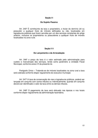 Seção I I

                               Do Sujeito Passivo


       Art. 245º É contribuinte da taxa o proprietário, o titular do domínio útil ou
possuidor a qualquer título de imóveis edificados ou não, localizados em
logradouros públicos que forem servidos por um dos serviços constantes do artigo
anterior, inclusive os proprietários ou possuidores a qualquer título de imóveis
localizados na zona rural.




                                    Seção I I I

                       Do Lançamento e da Arrecadação


       Art. 246º o preço da taxa é o valor estimado pela administração para
custeio e manutenção dos serviços, tendo como parâmetro a Unidade Fiscal
Municipal, conforme anexo VI da presente lei.


      Parágrafo Único – Tratando-se de imóveis localizados na zona rural a taxa
será cobrada conforme dispor regulamento do executivo municipal.


      Art. 247º A taxa de conservação de vias e logradouros públicos, poderá ser
lançada em conjunto com outros tributos ou individualmente, quando em conjunto
deverá ser identificado o valor da taxa entre os demais tributos.


      Art. 248º O pagamento da taxa será efetuado nas épocas e nos locais
conforme dispor regulamento da administração fazendária.




                                                                                 83
 