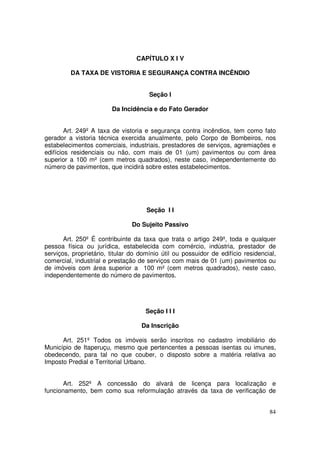 CAPÍTULO X I V

         DA TAXA DE VISTORIA E SEGURANÇA CONTRA INCÊNDIO


                                      Seção I

                        Da Incidência e do Fato Gerador


        Art. 249º A taxa de vistoria e segurança contra incêndios, tem como fato
gerador a vistoria técnica exercida anualmente, pelo Corpo de Bombeiros, nos
estabelecimentos comerciais, industriais, prestadores de serviços, agremiações e
edifícios residenciais ou não, com mais de 01 (um) pavimentos ou com área
superior a 100 m² (cem metros quadrados), neste caso, independentemente do
número de pavimentos, que incidirá sobre estes estabelecimentos.




                                     Seção I I

                                Do Sujeito Passivo

       Art. 250º É contribuinte da taxa que trata o artigo 249º, toda e qualquer
pessoa física ou jurídica, estabelecida com comércio, indústria, prestador de
serviços, proprietário, titular do domínio útil ou possuidor de edifício residencial,
comercial, industrial e prestação de serviços com mais de 01 (um) pavimentos ou
de imóveis com área superior a 100 m² (cem metros quadrados), neste caso,
independentemente do número de pavimentos.




                                     Seção I I I

                                   Da Inscrição

      Art. 251º Todos os imóveis serão inscritos no cadastro imobiliário do
Município de Itaperuçu, mesmo que pertencentes a pessoas isentas ou imunes,
obedecendo, para tal no que couber, o disposto sobre a matéria relativa ao
Imposto Predial e Territorial Urbano.


       Art. 252º A concessão do alvará de licença para localização e
funcionamento, bem como sua reformulação através da taxa de verificação de


                                                                                  84
 