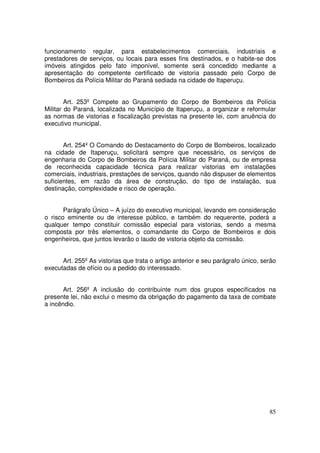 funcionamento regular, para estabelecimentos comerciais, industriais e
prestadores de serviços, ou locais para esses fins destinados, e o habite-se dos
imóveis atingidos pelo fato imponível, somente será concedido mediante a
apresentação do competente certificado de vistoria passado pelo Corpo de
Bombeiros da Polícia Militar do Paraná sediada na cidade de Itaperuçu.


        Art. 253º Compete ao Grupamento do Corpo de Bombeiros da Polícia
Militar do Paraná, localizada no Município de Itaperuçu, a organizar e reformular
as normas de vistorias e fiscalização previstas na presente lei, com anuência do
executivo municipal.


       Art. 254º O Comando do Destacamento do Corpo de Bombeiros, localizado
na cidade de Itaperuçu, solicitará sempre que necessário, os serviços de
engenharia do Corpo de Bombeiros da Polícia Militar do Paraná, ou de empresa
de reconhecida capacidade técnica para realizar vistorias em instalações
comerciais, industriais, prestações de serviços, quando não dispuser de elementos
suficientes, em razão da área de construção, do tipo de instalação, sua
destinação, complexidade e risco de operação.


       Parágrafo Único – A juízo do executivo municipal, levando em consideração
o risco eminente ou de interesse público, e também do requerente, poderá a
qualquer tempo constituir comissão especial para vistorias, sendo a mesma
composta por três elementos, o comandante do Corpo de Bombeiros e dois
engenheiros, que juntos levarão o laudo de vistoria objeto da comissão.


      Art. 255º As vistorias que trata o artigo anterior e seu parágrafo único, serão
executadas de ofício ou a pedido do interessado.


       Art. 256º A inclusão do contribuinte num dos grupos especificados na
presente lei, não exclui o mesmo da obrigação do pagamento da taxa de combate
a incêndio.




                                                                                  85
 