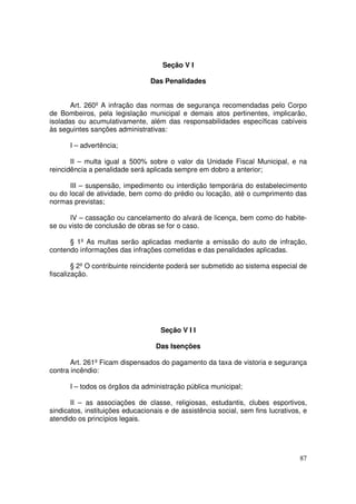 Seção V I

                                 Das Penalidades


       Art. 260º A infração das normas de segurança recomendadas pelo Corpo
de Bombeiros, pela legislação municipal e demais atos pertinentes, implicarão,
isoladas ou acumulativamente, além das responsabilidades específicas cabíveis
às seguintes sanções administrativas:

      I – advertência;

       II – multa igual a 500% sobre o valor da Unidade Fiscal Municipal, e na
reincidência a penalidade será aplicada sempre em dobro a anterior;

      III – suspensão, impedimento ou interdição temporária do estabelecimento
ou do local de atividade, bem como do prédio ou locação, até o cumprimento das
normas previstas;

      IV – cassação ou cancelamento do alvará de licença, bem como do habite-
se ou visto de conclusão de obras se for o caso.

      § 1º As multas serão aplicadas mediante a emissão do auto de infração,
contendo informações das infrações cometidas e das penalidades aplicadas.

        § 2º O contribuinte reincidente poderá ser submetido ao sistema especial de
fiscalização.




                                    Seção V I I

                                   Das Isenções

       Art. 261º Ficam dispensados do pagamento da taxa de vistoria e segurança
contra incêndio:

      I – todos os órgãos da administração pública municipal;

       II – as associações de classe, religiosas, estudantis, clubes esportivos,
sindicatos, instituições educacionais e de assistência social, sem fins lucrativos, e
atendido os princípios legais.




                                                                                  87
 