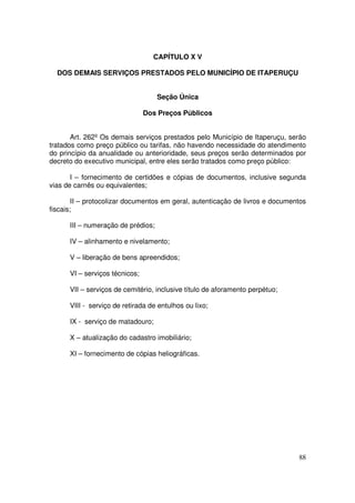 CAPÍTULO X V

  DOS DEMAIS SERVIÇOS PRESTADOS PELO MUNICÍPIO DE ITAPERUÇU


                                    Seção Única

                                Dos Preços Públicos


       Art. 262º Os demais serviços prestados pelo Município de Itaperuçu, serão
tratados como preço público ou tarifas, não havendo necessidade do atendimento
do princípio da anualidade ou anterioridade, seus preços serão determinados por
decreto do executivo municipal, entre eles serão tratados como preço público:

       I – fornecimento de certidões e cópias de documentos, inclusive segunda
vias de carnês ou equivalentes;

        II – protocolizar documentos em geral, autenticação de livros e documentos
fiscais;

      III – numeração de prédios;

      IV – alinhamento e nivelamento;

      V – liberação de bens apreendidos;

      VI – serviços técnicos;

      VII – serviços de cemitério, inclusive título de aforamento perpétuo;

      VIII - serviço de retirada de entulhos ou lixo;

      IX - serviço de matadouro;

      X – atualização do cadastro imobiliário;

      XI – fornecimento de cópias heliográficas.




                                                                               88
 