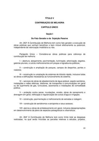 TÍTULO V

                        CONTRIBUIÇÃO DE MELHORIA

                               CAPÍTULO ÚNICO


                                     Seção I

                    Do Fato Gerador e da Sujeição Passiva

      Art. 263º A Contribuição de Melhoria tem como fato gerador a execução de
obras públicas que venham beneficiar o bem imóvel efetivamente ou potencial,
independente de valorização imobiliária ou não.


       Parágrafo Único – Considera-se obras públicas para cobrança de
contribuição de melhoria:

       I – abertura, alargamento, pavimentação, iluminação, arborização, esgotos,
galerias pluviais, e outros melhoramentos em praças e logradouros públicos;

       II – construção e ampliação de parques, campos de desportos, pontes e
viadutos;

      III – construção ou ampliação de sistemas de trânsito rápido, inclusive todas
as obras e edificações necessárias ao funcionamento do sistema;

       IV – serviços de obras de abastecimento de água potável, esgoto sanitários,
instalações e redes elétricas, telefones, de transportes e comunicações em geral
ou de suprimento de gás, funiculares, ascensores e instalações de comodidade
pública;

      V – proteção contra secas, inundações, erosão, obras de saneamento e
drenagem em geral, retificação e regularização de cursos d’água e irrigação;

      VI – construção, pavimentação e melhoramento de estradas e rodagem;

      VII – construção de aeródromos e aeroportos e seus acessos;

     VIII -aterros e obras de embelezamento em geral, inclusive desapropriações
em desenvolvimento de plano de aspectos paisagísticos e urbanísticos.


       Art. 264º A Contribuição de Melhoria terá como limite total as despesas
realizadas, na qual serão incluídas as parcelas relativas a estudos, projetos,



                                                                                89
 