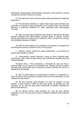 fiscalização, desapropriação, administração, execução e financiamentos, inclusive
encargos de natureza financeira ou sociais.

      § 1º Os valores que trata o presente artigo serão atualizados por ocasião do
lançamento.

       § 2º Os elementos referidos no “caput” deste artigo serão definidos para
cada obra ou conjunto de obras integrantes de um mesmo projeto, em memorial
descritivo e orçamento detalhado do custo, elaborados pela administração
municipal.


       Art. 265º A Contribuição de Melhoria será devida em decorrência de obras
públicas realizadas pela administração municipal, direta ou indireta, inclusive
quando decorrente de convênios com o Estado ou União, ou mesmo em conjunto
com entidades Estadual ou Federal.


       Art. 266º As obras públicas que justifiquem sua cobrança na categoria de
contribuição de melhoria, classificar-se-ão em dois grupos:

       I – ordinária, quando referente as obras preferenciais, e de iniciativa da
própria administração municipal;

        II – extraordinária, quando referente a obras de menor interesse geral,
solicitada por, pelo menos 2/3 (dois terços) dos contribuintes atingidos pela área
da obra solicitada.

      Parágrafo Único – Para caracterizar a solicitação da obra que trata o
presente artigo item II, deverá ser manifestada seu interesse através de abaixo
assinado pelos contribuintes que as interesse, contendo endereço do imóvel e a
assinatura do interessado.


        Art. 267º O sujeito passivo da contribuição de melhoria é o proprietário, o
titular do domínio útil ou possuidor a qualquer título, de imóvel localizado na zona
atingida pela obra pública.

        §1º Os bens indivisos serão lançados em nome de qualquer um dos
titulares, a quem caberá o direito de exigir dos demais as parcelas que lhes
couberem, ou em nome de quem estiver cadastrado no cadastro imobiliário do
Município de Itaperuçu.

       §2º Os demais imóveis serão lançados em nome de seus titulares
respectivos, ou em nome de quem constar no cadastro imobiliário do Município de
Itaperuçu.




                                                                                 90
 