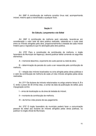 Art. 268º A contribuição de melhoria constitui ônus real, acompanhando
imóvel, mesmo após a transmissão a qualquer titulo.




                                      Seção I I

                       Do Cálculo, Lançamento e do Edital


        Art. 269º A contribuição de melhoria será calculada, levando-se em
consideração o valor total da obra pública realizada, rateando-se o custo total
entre os imóveis atingidos pela obra, proporcionalmente à testada de cada imóvel
lindeiro para o logradouro que foi abrangido pela obra pública.


      Art. 270º Para a constituição da contribuição de melhoria, o órgão
fazendário do Município de Itaperuçu, deverá publicar edital contendo os seguintes
elementos:

      A – memorial descritivo, orçamento do custo parcial ou total da obra;

      B – determinação da parcela do custo a ser ressarcida pela contribuição de
melhoria;

       C – relação dos imóveis localizados na zona atingida pelas obras públicas e
o valor da contribuição de melhoria de cada um dos imóveis atingidos pelas obras
realizadas.


       Art. 271º Os titulares de imóveis relacionados no artigo anterior letras A, B e
C, terão o prazo de 30 (trinta) dias, a contar da data da publicação do edital, para
impugnação contra:

      I – erros de localização ou da área de testada do imóvel;

      II – montante da contribuição de melhoria;

      III – da forma e dos prazos de seu pagamento.


       Art. 272º O órgão fazendário do município poderá fazer a comunicação
pessoal do edital aos titulares de imóveis atingidos pelas obras públicas, ou
publicar no órgão oficial do Município.




                                                                                   91
 