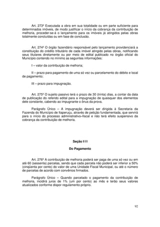Art. 273º Executada a obra em sua totalidade ou em parte suficiente para
determinados imóveis, de modo justificar o início da cobrança da contribuição de
melhoria, proceder-se-á o lançamento para os imóveis já atingidos pelas obras
totalmente concluídas ou em fase de conclusão.


       Art. 274º O órgão fazendário responsável pelo lançamento providenciará a
constituição do crédito tributário de cada imóvel atingido pelas obras, notificando
seus titulares diretamente ou por meio de edital publicado no órgão oficial do
Município contendo no mínimo as seguintes informações:

      I – valor da contribuição de melhoria;

      II – prazo para pagamento de uma só vez ou parcelamento do débito e local
de pagamento;

      III – prazo para impugnação.


       Art. 275º O sujeito passivo terá o prazo de 30 (trinta) dias, a contar da data
de publicação do referido edital para a impugnação de quaisquer dos elementos
dele constante, cabendo ao impugnante o ônus da prova.

      Parágrafo Único – A impugnação deverá ser dirigida à Secretaria da
Fazenda do Município de Itaperuçu, através de petição fundamentada, que servirá
para o início do processo administrativo–fiscal e não terá efeito suspensivo da
cobrança da contribuição de melhoria.




                                     Seção I I I

                                  Do Pagamento


      Art. 276º A contribuição de melhoria poderá ser paga de uma só vez ou em
até 60 (sessenta) parcelas, sendo que cada parcela não poderá ser inferior a 50%
(cinqüenta por cento) do valor de uma Unidade Fiscal Municipal, ou até o número
de parcelas de acordo com convênios firmados.

       Parágrafo Único – Quando parcelado o pagamento da contribuição de
melhoria, incidirá juros de 1% (um por cento) ao mês e terão seus valores
atualizados conforme dispor regulamento próprio.




                                                                                  92
 