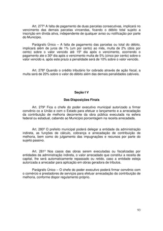 Art. 277º A falta de pagamento de duas parcelas consecutivas, implicará no
vencimento das demais parcelas vincendas, ficando o débito total sujeito a
inscrição em dívida ativa, independente de qualquer aviso ou notificação por parte
do Município.

       Parágrafo Único – A falta de pagamento das parcelas ou total do débito,
implicará além de juros de 1% (um por cento) ao mês, multa de 2% (dois por
cento) sobre o valor vencido até 15º dia após o vencimento, ocorrendo o
pagamento ate o 30º dia após o vencimento multa de 5% (cinco por cento) sobre o
valor vencido e, após este prazo a penalidade será de 10% sobre o valor vencido.


      Art. 278º Quando o crédito tributário for cobrado através de ação fiscal, a
multa será de 20% sobre o valor do débito além das demais penalidades cabíveis.




                                    Seção I V

                            Das Disposições Finais

       Art. 279º Fica o chefe do poder executivo municipal autorizado a firmar
convênio co a União e com o Estado para efetuar o lançamento e a arrecadação
da contribuição de melhoria decorrente da obra pública executada na esfera
federal ou estadual, cabendo ao Município porcentagem na receita arrecadada.


       Art. 280º O prefeito municipal poderá delegar a entidade da administração
indireta, as funções de cálculo, cobrança e arrecadação de contribuição de
melhoria, bem como do julgamento das impugnações e recursos por parte do
sujeito passivo.


       Art. 281º Nos casos das obras serem executadas ou fiscalizadas por
entidades da administração indireta, o valor arrecadado que constitui a receita de
capital, lhe será automaticamente repassado ou retido, caso a entidade esteja
autorizada a arrecadar para aplicação em obras geradora de tributos.

      Parágrafo Único – O chefe do poder executivo poderá firmar convênio com
o comércio e prestadores de serviços para efetuar arrecadação da contribuição de
melhoria, conforme dispor regulamento próprio.




                                                                               93
 