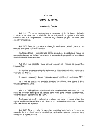 TÍTULO V I

                               CADASTRO RURAL


                                CAPÍTULO ÚNICO


       Art. 282º Todos os possuidores a qualquer título de bens imóveis
localizados na zona rural do Município de Itaperuçu estão obrigados a efetuar o
cadastro de sua propriedade, conforme regulamento próprio baixado pelo
executivo municipal.


      Art. 283º Sempre que ocorrer alteração no imóvel deverá proceder as
devidas alterações no cadastro fiscal.

      Parágrafo Único – Considera-se como alterações, a subdivisão, fusão ou
anexação da área do imóvel, bem como a alteração de proprietários ocorrida a
transmissão por qualquer meio.


      Art. 284º no cadastro fiscal deverá constar no mínimo as seguintes
informações:

       I – nome e endereço completo do imóvel, e suas características, inclusive a
inscrição do INCRA;

      II – nome e endereço do seu possuidor a qualquer título, inclusive seu CPF;

        III – tipo de cultura ou atividade exercida no imóvel, bem como a área
utilizada para cada uma.


       Art. 285º Todo possuidor de imóvel rural está obrigado a emissão da nota
fiscal de produtor, tanto para as vendas bem como para simples transferência,
conforme dispor regulamento da SEFA.

       Parágrafo Único – A nota fiscal de produtor, que trata o presente artigo, fica
sujeita as normas da Secretaria da Fazenda do Estado do Paraná, em convênio
com o Município de Itaperuçu.


       Art. 286º Fica o chefe do executivo municipal autorizado a fornecer o
talonário de nota fiscal para o contribuinte, dentro das normas previstas, sem
custo para o sujeito passivo.




                                                                                  94
 