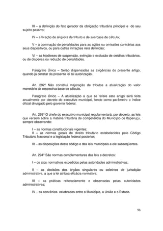 III – a definição do fato gerador da obrigação tributária principal e do seu
sujeito passivo;

      IV – a fixação de alíquota de tributo e de sua base de cálculo;

      V – a cominação de penalidades para as ações ou omissões contrárias aos
seus dispositivos, ou para outras infrações nela definidas;

      VI – as hipóteses de suspensão, extinção e exclusão de créditos tributários,
ou de dispensa ou redução de penalidades.


     Parágrafo Único – Serão dispensadas as exigências do presente artigo,
quando já constar da presente lei tal autorização.


     Art. 292º Não constitui majoração de tributos a atualização do valor
monetário da respectiva base de cálculo.

        Parágrafo Único – A atualização a que se refere este artigo será feita
anualmente por decreto do executivo municipal, tendo como parâmetro o índice
oficial divulgado pelo governo federal.


      Art. 293º O chefe do executivo municipal regulamentará, por decreto, as leis
que versem sobre a matéria tributária de competência do Município de Itaperuçu,
sempre observando:

       I – as normas constitucionais vigentes;
       II – as normas gerais de direito tributário estabelecidas pelo Código
Tributário Nacional e a legislação federal posterior;

      III – as disposições deste código e das leis municipais a ele subseqüentes.


      Art. 294º São normas complementares das leis e decretos:

      I – os atos normativos expedidos pelas autoridades administrativas;

      II – as decisões dos órgãos singulares ou coletivos de jurisdição
administrativa, a que a lei atribua eficácia normativa;

      III – as práticas reiteradamente e observadas pelas autoridades
administrativas;

      IV – os convênios celebrados entre o Município, a União e o Estado.




                                                                                96
 