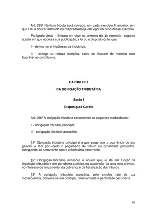 Art. 295º Nenhum tributo será cobrado, em cada exercício financeiro, sem
que a lei o houver instituído ou majorado esteja em vigor no início desse exercício.

      Parágrafo Único – Entrará em vigor no primeiro dia do exercício seguinte
àquele em que ocorra a sua publicação, a lei ou o disposto de lei que:

      I – defina novas hipóteses de incidência;

      II – extinga ou reduza isenções, salvo se dispuser de maneira mais
favorável ao contribuinte.




                                    CAPÍTULO I I

                          DA OBRIGAÇÃO TRIBUTÁRIA


                                       Seção I

                                Disposições Gerais


      Art. 296º A obrigação tributária compreende as seguintes modalidades:

      I – obrigação tributária principal;

      II – obrigação tributária acessória.


       §1º Obrigação tributária principal é a que surge com a ocorrência do fato
gerador e tem por objeto o pagamento de tributo ou penalidade pecuniária,
extinguindo-se juntamente com o crédito dela decorrente.


       §2º Obrigação tributária acessória é aquela que se dá em função da
legislação tributária e tem por objeto a prática ou abstenção de atos nela previsto,
no interesse do lançamento, da cobrança e da fiscalização dos tributos.

      §3º A obrigação tributária acessória, pelo simples fato da sua
inobservância, converte-se em principal, relativamente a penalidade pecuniária.




                                                                                 97
 