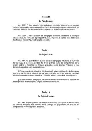 Seção I I

                                 Do Fato Gerador

       Art. 297º O fato gerador da obrigação tributária principal é a situação
definida neste código como necessária e suficiente para justificar o lançamento e a
cobrança de cada um dos tributos de competência do Município de Itaperuçu.


       Art. 298º O fato gerador da obrigação tributária acessória é qualquer
situação que, na forma da legislação tributária, imponha a prática ou a abstenção
de atos que não configure obrigação principal.




                                    Seção I I I

                                 Do Sujeito Ativo


       Art. 299º Na qualidade de sujeito ativo da obrigação tributária, o Município
de Itaperuçu é a pessoa jurídica de direito público titular da competência par a
lançar, cobrar e fiscalizar os tributos previstos neste Código Tributário e nas
demais legislações a ele subseqüentes.

      §1º A competência tributária é indelegável, salvo a atribuição da função de
arrecadar ou fiscalizar tributos, ou de executar leis, serviços, atos ou decisões
administrativas em matéria tributária, conferida a outra pessoa de direito público.

        §2º Não constitui delegação de competência o cometimento a pessoas de
direito privado do encargo ou função de arrecadar tributos.




                                    Seção I V

                               Do Sujeito Passivo


       Art. 300º Sujeito passivo da obrigação tributária principal é a pessoa física
ou jurídica obrigada, nos termos deste Código, ao pagamento de tributos da
competência do Município de Itaperuçu.




                                                                                 98
 
