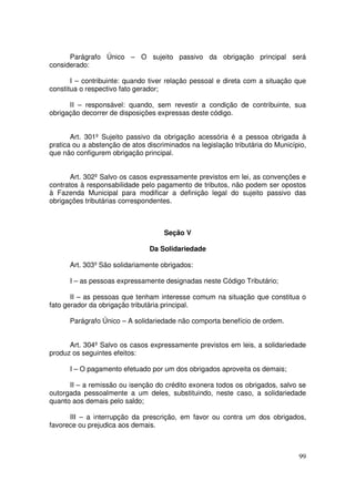 Parágrafo Único – O sujeito passivo da obrigação principal será
considerado:

       I – contribuinte: quando tiver relação pessoal e direta com a situação que
constitua o respectivo fato gerador;

      II – responsável: quando, sem revestir a condição de contribuinte, sua
obrigação decorrer de disposições expressas deste código.


       Art. 301º Sujeito passivo da obrigação acessória é a pessoa obrigada à
pratica ou a abstenção de atos discriminados na legislação tributária do Município,
que não configurem obrigação principal.


       Art. 302º Salvo os casos expressamente previstos em lei, as convenções e
contratos à responsabilidade pelo pagamento de tributos, não podem ser opostos
à Fazenda Municipal para modificar a definição legal do sujeito passivo das
obrigações tributárias correspondentes.



                                     Seção V

                                Da Solidariedade

      Art. 303º São solidariamente obrigados:

      I – as pessoas expressamente designadas neste Código Tributário;

       II – as pessoas que tenham interesse comum na situação que constitua o
fato gerador da obrigação tributária principal.

      Parágrafo Único – A solidariedade não comporta benefício de ordem.


      Art. 304º Salvo os casos expressamente previstos em leis, a solidariedade
produz os seguintes efeitos:

      I – O pagamento efetuado por um dos obrigados aproveita os demais;

      II – a remissão ou isenção do crédito exonera todos os obrigados, salvo se
outorgada pessoalmente a um deles, substituindo, neste caso, a solidariedade
quanto aos demais pelo saldo;

      III – a interrupção da prescrição, em favor ou contra um dos obrigados,
favorece ou prejudica aos demais.



                                                                                99
 