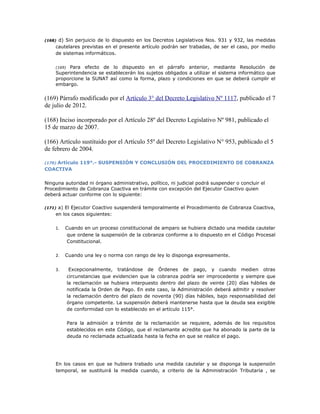 (168) d) Sin perjuicio de lo dispuesto en los Decretos Legislativos Nos. 931 y 932, las medidas
cautelares previstas en el presente artículo podrán ser trabadas, de ser el caso, por medio
de sistemas informáticos.
(169) Para efecto de lo dispuesto en el párrafo anterior, mediante Resolución de
Superintendencia se establecerán los sujetos obligados a utilizar el sistema informático que
proporcione la SUNAT así como la forma, plazo y condiciones en que se deberá cumplir el
embargo.
(169) Párrafo modificado por el Artículo 3° del Decreto Legislativo Nº 1117, publicado el 7
de julio de 2012.
(168) Inciso incorporado por el Artículo 28º del Decreto Legislativo Nº 981, publicado el
15 de marzo de 2007.
(166) Artículo sustituido por el Artículo 55º del Decreto Legislativo N° 953, publicado el 5
de febrero de 2004.
(170) Artículo 119°.- SUSPENSIÓN Y CONCLUSIÓN DEL PROCEDIMIENTO DE COBRANZA
COACTIVA
Ninguna autoridad ni órgano administrativo, político, ni judicial podrá suspender o concluir el
Procedimiento de Cobranza Coactiva en trámite con excepción del Ejecutor Coactivo quien
deberá actuar conforme con lo siguiente:
(171) a) El Ejecutor Coactivo suspenderá temporalmente el Procedimiento de Cobranza Coactiva,
en los casos siguientes:
1. Cuando en un proceso constitucional de amparo se hubiera dictado una medida cautelar
que ordene la suspensión de la cobranza conforme a lo dispuesto en el Código Procesal
Constitucional.
2. Cuando una ley o norma con rango de ley lo disponga expresamente.
3. Excepcionalmente, tratándose de Órdenes de pago, y cuando medien otras
circunstancias que evidencien que la cobranza podría ser improcedente y siempre que
la reclamación se hubiera interpuesto dentro del plazo de veinte (20) días hábiles de
notificada la Orden de Pago. En este caso, la Administración deberá admitir y resolver
la reclamación dentro del plazo de noventa (90) días hábiles, bajo responsabilidad del
órgano competente. La suspensión deberá mantenerse hasta que la deuda sea exigible
de conformidad con lo establecido en el artículo 115°.
Para la admisión a trámite de la reclamación se requiere, además de los requisitos
establecidos en este Código, que el reclamante acredite que ha abonado la parte de la
deuda no reclamada actualizada hasta la fecha en que se realice el pago.
En los casos en que se hubiera trabado una medida cautelar y se disponga la suspensión
temporal, se sustituirá la medida cuando, a criterio de la Administración Tributaria , se
 