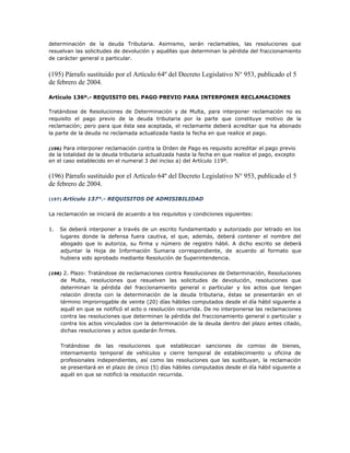 determinación de la deuda Tributaria. Asimismo, serán reclamables, las resoluciones que
resuelvan las solicitudes de devolución y aquéllas que determinan la pérdida del fraccionamiento
de carácter general o particular.
(195) Párrafo sustituido por el Artículo 64º del Decreto Legislativo N° 953, publicado el 5
de febrero de 2004.
Artículo 136º.- REQUISITO DEL PAGO PREVIO PARA INTERPONER RECLAMACIONES
Tratándose de Resoluciones de Determinación y de Multa, para interponer reclamación no es
requisito el pago previo de la deuda tributaria por la parte que constituye motivo de la
reclamación; pero para que ésta sea aceptada, el reclamante deberá acreditar que ha abonado
la parte de la deuda no reclamada actualizada hasta la fecha en que realice el pago.
(196) Para interponer reclamación contra la Orden de Pago es requisito acreditar el pago previo
de la totalidad de la deuda tributaria actualizada hasta la fecha en que realice el pago, excepto
en el caso establecido en el numeral 3 del inciso a) del Artículo 119º.
(196) Párrafo sustituido por el Artículo 64º del Decreto Legislativo N° 953, publicado el 5
de febrero de 2004.
(197) Artículo 137°.- REQUISITOS DE ADMISIBILIDAD
La reclamación se iniciará de acuerdo a los requisitos y condiciones siguientes:
1. Se deberá interponer a través de un escrito fundamentado y autorizado por letrado en los
lugares donde la defensa fuera cautiva, el que, además, deberá contener el nombre del
abogado que lo autoriza, su firma y número de registro hábil. A dicho escrito se deberá
adjuntar la Hoja de Información Sumaria correspondiente, de acuerdo al formato que
hubiera sido aprobado mediante Resolución de Superintendencia.
(198) 2. Plazo: Tratándose de reclamaciones contra Resoluciones de Determinación, Resoluciones
de Multa, resoluciones que resuelven las solicitudes de devolución, resoluciones que
determinan la pérdida del fraccionamiento general o particular y los actos que tengan
relación directa con la determinación de la deuda tributaria, éstas se presentarán en el
término improrrogable de veinte (20) días hábiles computados desde el día hábil siguiente a
aquél en que se notificó el acto o resolución recurrida. De no interponerse las reclamaciones
contra las resoluciones que determinan la pérdida del fraccionamiento general o particular y
contra los actos vinculados con la determinación de la deuda dentro del plazo antes citado,
dichas resoluciones y actos quedarán firmes.
Tratándose de las resoluciones que establezcan sanciones de comiso de bienes,
internamiento temporal de vehículos y cierre temporal de establecimiento u oficina de
profesionales independientes, así como las resoluciones que las sustituyan, la reclamación
se presentará en el plazo de cinco (5) días hábiles computados desde el día hábil siguiente a
aquél en que se notificó la resolución recurrida.
 