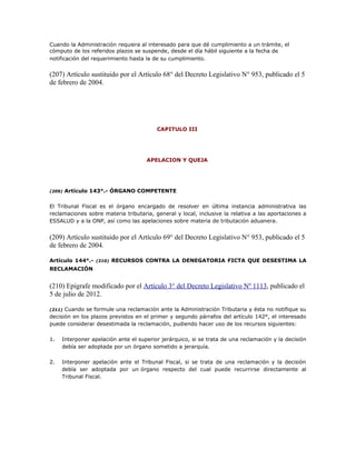 Cuando la Administración requiera al interesado para que dé cumplimiento a un trámite, el
cómputo de los referidos plazos se suspende, desde el día hábil siguiente a la fecha de
notificación del requerimiento hasta la de su cumplimiento.
(207) Artículo sustituido por el Artículo 68° del Decreto Legislativo N° 953, publicado el 5
de febrero de 2004.
CAPITULO III
APELACION Y QUEJA
(209) Artículo 143°.- ÓRGANO COMPETENTE
El Tribunal Fiscal es el órgano encargado de resolver en última instancia administrativa las
reclamaciones sobre materia tributaria, general y local, inclusive la relativa a las aportaciones a
ESSALUD y a la ONP, así como las apelaciones sobre materia de tributación aduanera.
(209) Artículo sustituido por el Artículo 69° del Decreto Legislativo N° 953, publicado el 5
de febrero de 2004.
Artículo 144°.- (210) RECURSOS CONTRA LA DENEGATORIA FICTA QUE DESESTIMA LA
RECLAMACIÓN
(210) Epígrafe modificado por el Artículo 3° del Decreto Legislativo Nº 1113, publicado el
5 de julio de 2012.
(211) Cuando se formule una reclamación ante la Administración Tributaria y ésta no notifique su
decisión en los plazos previstos en el primer y segundo párrafos del artículo 142°, el interesado
puede considerar desestimada la reclamación, pudiendo hacer uso de los recursos siguientes:
1. Interponer apelación ante el superior jerárquico, si se trata de una reclamación y la decisión
debía ser adoptada por un órgano sometido a jerarquía.
2. Interponer apelación ante el Tribunal Fiscal, si se trata de una reclamación y la decisión
debía ser adoptada por un órgano respecto del cual puede recurrirse directamente al
Tribunal Fiscal.
 