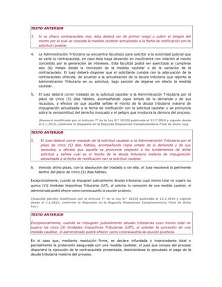 TEXTO ANTERIOR
3. Si se ofrece contracautela real, ésta deberá ser de primer rango y cubrir el íntegro del
monto por el cual se concede la medida cautelar actualizado a la fecha de notificación con la
solicitud cautelar.
4. La Administración Tributaria se encuentra facultada para solicitar a la autoridad judicial que
se varíe la contracautela, en caso ésta haya devenido en insuficiente con relación al monto
concedido por la generación de intereses. Esta facultad podrá ser ejercitada al cumplirse
seis (6) meses desde la concesión de la medida cautelar o de la variación de la
contracautela. El Juez deberá disponer que el solicitante cumpla con la adecuación de la
contracautela ofrecida, de acuerdo a la actualización de la deuda tributaria que reporte la
Administración Tributaria en su solicitud, bajo sanción de dejarse sin efecto la medida
cautelar.
5. El Juez deberá correr traslado de la solicitud cautelar a la Administración Tributaria por el
plazo de cinco (5) días hábiles, acompañando copia simple de la demanda y de sus
recaudos, a efectos de que aquélla señale el monto de la deuda tributaria materia de
impugnación actualizada a la fecha de notificación con la solicitud cautelar y se pronuncie
sobre la verosimilitud del derecho invocado y el peligro que involucra la demora del proceso.
(Numeral modificado por el Artículo 7° de la Ley N.° 30230 publicada el 12.7.2014 y vigente desde
el 1.1.2015, conforme lo dispuesto en la Segunda Disposición Complementaria Final de dicha Ley).
TEXTO ANTERIOR
5. El Juez deberá correr traslado de la solicitud cautelar a la Administración Tributaria por el
plazo de cinco (5) días hábiles, acompañando copia simple de la demanda y de sus
recaudos, a efectos que aquélla se pronuncie respecto a los fundamentos de dicha
solicitud y señale cuál es el monto de la deuda tributaria materia de impugnación
actualizada a la fecha de notificación con la solicitud cautelar.
6. Vencido dicho plazo, con la absolución del traslado o sin ella, el Juez resolverá lo pertinente
dentro del plazo de cinco (5) días hábiles.
Excepcionalmente, cuando se impugnen judicialmente deudas tributarias cuyo monto total no supere las
quince (15) Unidades Impositivas Tributarias (UIT), al solicitar la concesión de una medida cautelar, el
administrado podrá ofrecer como contracautela la caución juratoria.
(Segundo párrafo modificado por el Artículo 7° de la Ley N.° 30230 publicada el 12.7.2014 y vigente
desde el 1.1.2015, conforme lo dispuesto en la Segunda Disposición Complementaria Final de dicha
Ley).
TEXTO ANTERIOR
Excepcionalmente, cuando se impugnen judicialmente deudas tributarias cuyo monto total no
supere las cinco (5) Unidades Impositivas Tributarias (UIT), al solicitar la concesión de una
medida cautelar, el administrado podrá ofrecer como contracautela la caución juratoria.
En el caso que, mediante resolución firme, se declare infundada o improcedente total o
parcialmente la pretensión asegurada con una medida cautelar, el juez que conoce del proceso
dispondrá la ejecución de la contracautela presentada, destinándose lo ejecutado al pago de la
deuda tributaria materia del proceso.
 