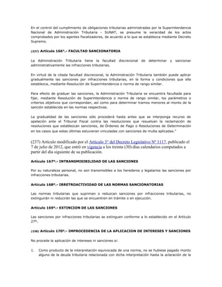 En el control del cumplimiento de obligaciones tributarias administradas por la Superintendencia
Nacional de Administración Tributaria - SUNAT, se presume la veracidad de los actos
comprobados por los agentes fiscalizadores, de acuerdo a lo que se establezca mediante Decreto
Supremo.
(237) Artículo 166°.- FACULTAD SANCIONATORIA
La Administración Tributaria tiene la facultad discrecional de determinar y sancionar
administrativamente las infracciones tributarias.
En virtud de la citada facultad discrecional, la Administración Tributaria también puede aplicar
gradualmente las sanciones por infracciones tributarias, en la forma y condiciones que ella
establezca, mediante Resolución de Superintendencia o norma de rango similar.
Para efecto de graduar las sanciones, la Administración Tributaria se encuentra facultada para
fijar, mediante Resolución de Superintendencia o norma de rango similar, los parámetros o
criterios objetivos que correspondan, así como para determinar tramos menores al monto de la
sanción establecida en las normas respectivas.
La gradualidad de las sanciones sólo procederá hasta antes que se interponga recurso de
apelación ante el Tribunal Fiscal contra las resoluciones que resuelvan la reclamación de
resoluciones que establezcan sanciones, de Órdenes de Pago o Resoluciones de Determinación
en los casos que estas últimas estuvieran vinculadas con sanciones de multa aplicadas.”
(237) Artículo modificado por el Artículo 3° del Decreto Legislativo Nº 1117, publicado el
7 de julio de 2012, que entró en vigencia a los treinta (30) días calendarios computados a
partir del día siguiente de su publicación.
Artículo 167º.- INTRANSMISIBILIDAD DE LAS SANCIONES
Por su naturaleza personal, no son transmisibles a los herederos y legatarios las sanciones por
infracciones tributarias.
Artículo 168º.- IRRETROACTIVIDAD DE LAS NORMAS SANCIONATORIAS
Las normas tributarias que supriman o reduzcan sanciones por infracciones tributarias, no
extinguirán ni reducirán las que se encuentren en trámite o en ejecución.
Artículo 169º.- EXTINCION DE LAS SANCIONES
Las sanciones por infracciones tributarias se extinguen conforme a lo establecido en el Artículo
27º.
(238) Artículo 170º.- IMPROCEDENCIA DE LA APLICACION DE INTERESES Y SANCIONES
No procede la aplicación de intereses ni sanciones si:
1. Como producto de la interpretación equivocada de una norma, no se hubiese pagado monto
alguno de la deuda tributaria relacionada con dicha interpretación hasta la aclaración de la
 