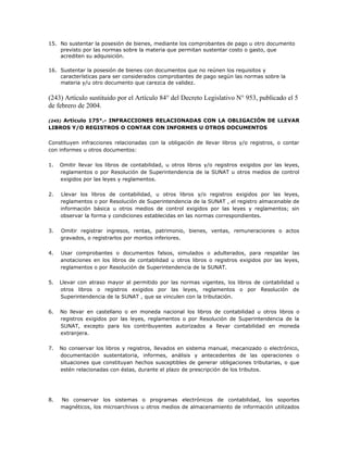 15. No sustentar la posesión de bienes, mediante los comprobantes de pago u otro documento
previsto por las normas sobre la materia que permitan sustentar costo o gasto, que
acrediten su adquisición.
16. Sustentar la posesión de bienes con documentos que no reúnen los requisitos y
características para ser considerados comprobantes de pago según las normas sobre la
materia y/u otro documento que carezca de validez.
(243) Artículo sustituido por el Artículo 84° del Decreto Legislativo N° 953, publicado el 5
de febrero de 2004.
(245) Artículo 175°.- INFRACCIONES RELACIONADAS CON LA OBLIGACIÓN DE LLEVAR
LIBROS Y/O REGISTROS O CONTAR CON INFORMES U OTROS DOCUMENTOS
Constituyen infracciones relacionadas con la obligación de llevar libros y/o registros, o contar
con informes u otros documentos:
1. Omitir llevar los libros de contabilidad, u otros libros y/o registros exigidos por las leyes,
reglamentos o por Resolución de Superintendencia de la SUNAT u otros medios de control
exigidos por las leyes y reglamentos.
2. Llevar los libros de contabilidad, u otros libros y/o registros exigidos por las leyes,
reglamentos o por Resolución de Superintendencia de la SUNAT , el registro almacenable de
información básica u otros medios de control exigidos por las leyes y reglamentos; sin
observar la forma y condiciones establecidas en las normas correspondientes.
3. Omitir registrar ingresos, rentas, patrimonio, bienes, ventas, remuneraciones o actos
gravados, o registrarlos por montos inferiores.
4. Usar comprobantes o documentos falsos, simulados o adulterados, para respaldar las
anotaciones en los libros de contabilidad u otros libros o registros exigidos por las leyes,
reglamentos o por Resolución de Superintendencia de la SUNAT.
5. Llevar con atraso mayor al permitido por las normas vigentes, los libros de contabilidad u
otros libros o registros exigidos por las leyes, reglamentos o por Resolución de
Superintendencia de la SUNAT , que se vinculen con la tributación.
6. No llevar en castellano o en moneda nacional los libros de contabilidad u otros libros o
registros exigidos por las leyes, reglamentos o por Resolución de Superintendencia de la
SUNAT, excepto para los contribuyentes autorizados a llevar contabilidad en moneda
extranjera.
7. No conservar los libros y registros, llevados en sistema manual, mecanizado o electrónico,
documentación sustentatoria, informes, análisis y antecedentes de las operaciones o
situaciones que constituyan hechos susceptibles de generar obligaciones tributarias, o que
estén relacionadas con éstas, durante el plazo de prescripción de los tributos.
8. No conservar los sistemas o programas electrónicos de contabilidad, los soportes
magnéticos, los microarchivos u otros medios de almacenamiento de información utilizados
 