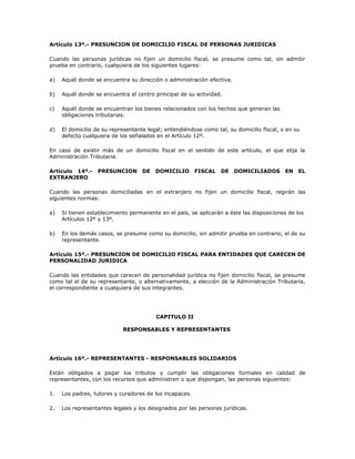 Artículo 13º.- PRESUNCION DE DOMICILIO FISCAL DE PERSONAS JURIDICAS
Cuando las personas jurídicas no fijen un domicilio fiscal, se presume como tal, sin admitir
prueba en contrario, cualquiera de los siguientes lugares:
a) Aquél donde se encuentra su dirección o administración efectiva.
b) Aquél donde se encuentra el centro principal de su actividad.
c) Aquél donde se encuentran los bienes relacionados con los hechos que generan las
obligaciones tributarias.
d) El domicilio de su representante legal; entendiéndose como tal, su domicilio fiscal, o en su
defecto cualquiera de los señalados en el Artículo 12º.
En caso de existir más de un domicilio fiscal en el sentido de este artículo, el que elija la
Administración Tributaria.
Artículo 14º.- PRESUNCION DE DOMICILIO FISCAL DE DOMICILIADOS EN EL
EXTRANJERO
Cuando las personas domiciliadas en el extranjero no fijen un domicilio fiscal, regirán las
siguientes normas:
a) Si tienen establecimiento permanente en el país, se aplicarán a éste las disposiciones de los
Artículos 12º y 13º.
b) En los demás casos, se presume como su domicilio, sin admitir prueba en contrario, el de su
representante.
Artículo 15º.- PRESUNCION DE DOMICILIO FISCAL PARA ENTIDADES QUE CARECEN DE
PERSONALIDAD JURIDICA
Cuando las entidades que carecen de personalidad jurídica no fijen domicilio fiscal, se presume
como tal el de su representante, o alternativamente, a elección de la Administración Tributaria,
el correspondiente a cualquiera de sus integrantes.
CAPITULO II
RESPONSABLES Y REPRESENTANTES
Artículo 16º.- REPRESENTANTES - RESPONSABLES SOLIDARIOS
Están obligados a pagar los tributos y cumplir las obligaciones formales en calidad de
representantes, con los recursos que administren o que dispongan, las personas siguientes:
1. Los padres, tutores y curadores de los incapaces.
2. Los representantes legales y los designados por las personas jurídicas.
 
