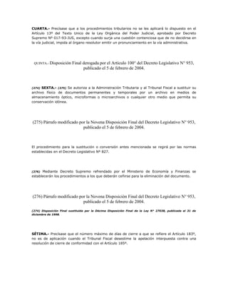 CUARTA.- Precísase que a los procedimientos tributarios no se les aplicará lo dispuesto en el
Artículo 13º del Texto Unico de la Ley Orgánica del Poder Judicial, aprobado por Decreto
Supremo Nº 017-93-JUS, excepto cuando surja una cuestión contenciosa que de no decidirse en
la vía judicial, impida al órgano resolutor emitir un pronunciamiento en la vía administrativa.
QUINTA.- Disposición Final derogada por el Artículo 100° del Decreto Legislativo N° 953,
publicado el 5 de febrero de 2004.
(274) SEXTA.- (275) Se autoriza a la Administración Tributaria y al Tribunal Fiscal a sustituir su
archivo físico de documentos permanentes y temporales por un archivo en medios de
almacenamiento óptico, microformas o microarchivos o cualquier otro medio que permita su
conservación idónea.
(275) Párrafo modificado por la Novena Disposición Final del Decreto Legislativo N° 953,
publicado el 5 de febrero de 2004.
El procedimiento para la sustitución o conversión antes mencionada se regirá por las normas
establecidas en el Decreto Legislativo Nº 827.
(276) Mediante Decreto Supremo refrendado por el Ministerio de Economía y Finanzas se
establecerán los procedimientos a los que deberán ceñirse para la eliminación del documento.
(276) Párrafo modificado por la Novena Disposición Final del Decreto Legislativo N° 953,
publicado el 5 de febrero de 2004.
(274) Disposición Final sustituida por la Décima Disposición Final de la Ley N° 27038, publicada el 31 de
diciembre de 1998.
SÉTIMA.- Precísase que el número máximo de días de cierre a que se refiere el Artículo 183º,
no es de aplicación cuando el Tribunal Fiscal desestime la apelación interpuesta contra una
resolución de cierre de conformidad con el Artículo 185º.
 