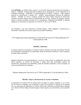 (277) OCTAVA.- La SUNAT podrá requerir a la Comisión Nacional Supervisora de Empresas y
Valores - CONASEV, Instituto Nacional de Defensa de la Competencia y de la Protección de la
Propiedad Intelectual - INDECOPI, la Superintendencia de Banca y Seguros - SBS, Registro
Nacional de Identificación y Estado Civil - RENIEC, Superintendencia Nacional de Registros
Públicos - SUNARP, así como a cualquier entidad del Sector Público Nacional la información
necesaria que ésta requiera para el cumplimiento de sus fines, respecto de cualquier persona
natural o jurídica sometida al ámbito de su competencia. Tratándose del RENIEC, la referida
obligación no contraviene lo dispuesto en el Artículo 7º de la Ley Nº 26497.
Las entidades a que hace referencia el párrafo anterior, están obligadas a proporcionar la
información requerida en la forma y plazos que la SUNAT establezca.
(277) Disposición Final sustituida por el Artículo 63º de la Ley Nº 27038, publicada el 31
de diciembre de 1998.
NOVENA.- Redondeo
La deuda tributaria se expresará en números enteros. Asimismo para fijar porcentajes, factores
de actualización, actualización de coeficientes, tasas de intereses moratorios u otros conceptos,
se podrá utilizar decimales.
Mediante Resolución de Superintendencia o norma de rango similar se establecerá, para todo
efecto tributario, el número de decimales a utilizar para fijar porcentajes, factores de
actualización, actualización de coeficientes, tasas de intereses moratorios u otros conceptos, así
como el procedimiento de redondeo.
(Primera Disposición Final de la Ley Nº 27038, publicada el 31 de diciembre de 1998.)
DÉCIMA.- Pagos y devoluciones en exceso o indebidas
Lo dispuesto en el Artículo 38º se aplicará para los pagos en exceso, indebidos o, en su caso,
que se tornen en indebidos, que se efectúen a partir de la entrada en vigencia de la presente
Ley. Las solicitudes de devolución en trámite continuarán ciñéndose al procedimiento señalado
en el Artículo 38º del Código Tributario según el texto vigente con anterioridad al de la presente
Ley.
 