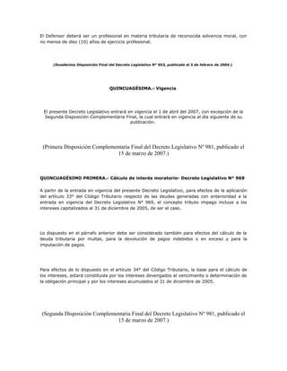 El Defensor deberá ser un profesional en materia tributaria de reconocida solvencia moral, con
no menos de diez (10) años de ejercicio profesional.
(Duodécima Disposición Final del Decreto Legislativo N° 953, publicado el 5 de febrero de 2004.)
QUINCUAGÉSIMA.- Vigencia
El presente Decreto Legislativo entrará en vigencia el 1 de abril del 2007, con excepción de la
Segunda Disposición Complementaria Final, la cual entrará en vigencia al día siguiente de su
publicación.
(Primera Disposición Complementaria Final del Decreto Legislativo Nº 981, publicado el
15 de marzo de 2007.)
QUINCUAGÉSIMO PRIMERA.- Cálculo de interés moratorio- Decreto Legislativo N° 969
A partir de la entrada en vigencia del presente Decreto Legislativo, para efectos de la aplicación
del artículo 33° del Código Tributario respecto de las deudas generadas con anterioridad a la
entrada en vigencia del Decreto Legislativo N° 969, el concepto tributo impago incluye a los
intereses capitalizados al 31 de diciembre de 2005, de ser el caso.
Lo dispuesto en el párrafo anterior debe ser considerado también para efectos del cálculo de la
deuda tributaria por multas, para la devolución de pagos indebidos o en exceso y para la
imputación de pagos.
Para efectos de lo dispuesto en el artículo 34° del Código Tributario, la base para el cálculo de
los intereses, estará constituida por los intereses devengados al vencimiento o determinación de
la obligación principal y por los intereses acumulados al 31 de diciembre de 2005.
(Segunda Disposición Complementaria Final del Decreto Legislativo Nº 981, publicado el
15 de marzo de 2007.)
 