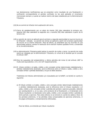 Las declaraciones rectificatorias que se presenten como resultado de una fiscalización o
verificación correspondiente al período verificado no les será aplicable el incremento
mencionado siempre y cuando se realicen dentro del plazo establecido por la Administración
Tributaria.
(16) No se eximirá al infractor de la aplicación del cierre.
(17) Cierre de establecimiento por un plazo de treinta (30) días calendario la primera vez,
sesenta (60) días calendario la segunda vez y noventa (90) días calendario a partir de la
tercera vez.
(18) La sanción de cierre se aplicará para la primera y segunda oportunidad en que se incurra en
la infracción indicada. La sanción de comiso se aplicará a partir de la tercera oportunidad
de incurrir en la misma infracción. Para tal efecto, se entenderá que ha incurrido en una
oportunidad anterior cuando la resolución de la sanción hubiera quedado firme y consentida
en la vía administrativa.
(19) La Administración Tributaria podrá aplicar la sanción de multa o cierre. La sanción de multa
podrá ser rebajada por la Administración Tributaria, en virtud de la facultad que le concede
el artículo 166°.
(20) Para los supuestos del antepenúltimo y último párrafos del inciso b) del artículo 180° la
multa será equivalente a 3.5 y 6.5 UIT respectivamente.
(21) El tributo omitido o el saldo, crédito u otro concepto similar determinado indebidamente o
pérdida indebidamente declarada, será la diferencia entre el tributo o saldo, crédito u otro
concepto similar o pérdida declarada y el que se debió declarar.
Tratándose de tributos administrados y/o recaudados por la SUNAT, se tendrá en cuenta lo
siguiente:
a) El tributo omitido o el saldo, crédito u otro concepto similar determinado indebidamente
o pérdida indebidamente declarada, será la diferencia entre el tributo resultante o el
saldo, crédito u otro concepto similar o pérdida del período o ejercicio gravable, obtenido
por autoliquidación o, en su caso, como producto de la fiscalización, y el declarado como
tributo resultante o el declarado como saldo, crédito u otro concepto similar o pérdida de
dicho período o ejercicio. Para estos efectos no se tomará en cuenta los saldos a favor de
los períodos anteriores, ni las pérdidas netas compensables de ejercicios anteriores, ni
los pagos anticipados y compensaciones efectuadas.
Para tal efecto, se entiende por tributo resultante:
 