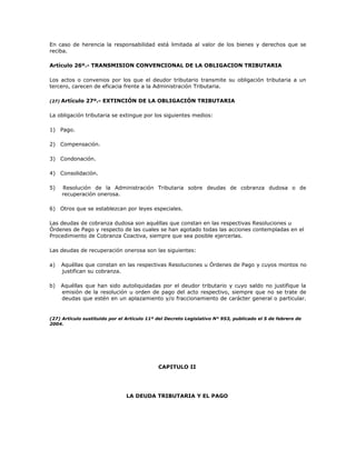 En caso de herencia la responsabilidad está limitada al valor de los bienes y derechos que se
reciba.
Artículo 26º.- TRANSMISION CONVENCIONAL DE LA OBLIGACION TRIBUTARIA
Los actos o convenios por los que el deudor tributario transmite su obligación tributaria a un
tercero, carecen de eficacia frente a la Administración Tributaria.
(27) Artículo 27º.- EXTINCIÓN DE LA OBLIGACIÓN TRIBUTARIA
La obligación tributaria se extingue por los siguientes medios:
1) Pago.
2) Compensación.
3) Condonación.
4) Consolidación.
5) Resolución de la Administración Tributaria sobre deudas de cobranza dudosa o de
recuperación onerosa.
6) Otros que se establezcan por leyes especiales.
Las deudas de cobranza dudosa son aquéllas que constan en las respectivas Resoluciones u
Órdenes de Pago y respecto de las cuales se han agotado todas las acciones contempladas en el
Procedimiento de Cobranza Coactiva, siempre que sea posible ejercerlas.
Las deudas de recuperación onerosa son las siguientes:
a) Aquéllas que constan en las respectivas Resoluciones u Órdenes de Pago y cuyos montos no
justifican su cobranza.
b) Aquéllas que han sido autoliquidadas por el deudor tributario y cuyo saldo no justifique la
emisión de la resolución u orden de pago del acto respectivo, siempre que no se trate de
deudas que estén en un aplazamiento y/o fraccionamiento de carácter general o particular.
(27) Artículo sustituido por el Artículo 11º del Decreto Legislativo N° 953, publicado el 5 de febrero de
2004.
CAPITULO II
LA DEUDA TRIBUTARIA Y EL PAGO
 