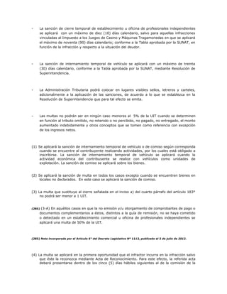 - La sanción de cierre temporal de establecimiento u oficina de profesionales independientes
se aplicará con un máximo de diez (10) días calendario, salvo para aquellas infracciones
vinculadas al Impuesto a los Juegos de Casino y Máquinas Tragamonedas en que se aplicará
el máximo de noventa (90) días calendario; conforme a la Tabla aprobada por la SUNAT, en
función de la infracción y respecto a la situación del deudor.
- La sanción de internamiento temporal de vehículo se aplicará con un máximo de treinta
(30) días calendario, conforme a la Tabla aprobada por la SUNAT, mediante Resolución de
Superintendencia.
- La Administración Tributaria podrá colocar en lugares visibles sellos, letreros y carteles,
adicionalmente a la aplicación de las sanciones, de acuerdo a lo que se establezca en la
Resolución de Superintendencia que para tal efecto se emita.
- Las multas no podrán ser en ningún caso menores al 5% de la UIT cuando se determinen
en función al tributo omitido, no retenido o no percibido, no pagado, no entregado, el monto
aumentado indebidamente y otros conceptos que se tomen como referencia con excepción
de los ingresos netos.
(1) Se aplicará la sanción de internamiento temporal de vehículo o de comiso según corresponda
cuando se encuentre al contribuyente realizando actividades, por los cuales está obligado a
inscribirse. La sanción de internamiento temporal de vehículo se aplicará cuando la
actividad económica del contribuyente se realice con vehículos como unidades de
explotación. La sanción de comiso se aplicará sobre los bienes.
(2) Se aplicará la sanción de multa en todos los casos excepto cuando se encuentren bienes en
locales no declarados. En este caso se aplicará la sanción de comiso.
(3) La multa que sustituye al cierre señalada en el inciso a) del cuarto párrafo del artículo 183°
no podrá ser menor a 1 UIT.
(285) (3-A) En aquéllos casos en que la no emisión y/u otorgamiento de comprobantes de pago o
documentos complementarios a éstos, distintos a la guía de remisión, no se haya cometido
o detectado en un establecimiento comercial u oficina de profesionales independientes se
aplicará una multa de 50% de la UIT.
(285) Nota incorporada por el Artículo 6° del Decreto Legislativo Nº 1113, publicado el 5 de julio de 2012.
(4) La multa se aplicará en la primera oportunidad que el infractor incurra en la infracción salvo
que éste la reconozca mediante Acta de Reconocimiento. Para este efecto, la referida acta
deberá presentarse dentro de los cinco (5) días hábiles siguientes al de la comisión de la
 