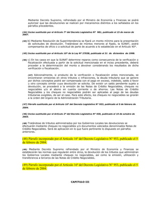 Mediante Decreto Supremo, refrendado por el Ministro de Economía y Finanzas se podrá
autorizar que las devoluciones se realicen por mecanismos distintos a los señalados en los
párrafos precedentes.
(44) Inciso sustituido por el Artículo 7º del Decreto Legislativo Nº 981, publicado el 15 de marzo de
2007.
(45) b) Mediante Resolución de Superintendencia se fijará un monto mínimo para la presentación
de solicitudes de devolución. Tratándose de montos menores al fijado, la SUNAT, podrá
compensarlos de oficio o a solicitud de parte de acuerdo a lo establecido en el Artículo 40°.
(45) Inciso sustituido por el Artículo 10º de la Ley Nº 27038, publicada el 31 de diciembre de 1998.
(46) c) En los casos en que la SUNAT determine reparos como consecuencia de la verificación o
fiscalización efectuada a partir de la solicitud mencionada en el inciso precedente, deberá
proceder a la determinación del monto a devolver considerando los resultados de dicha
verificación o fiscalización.
(47) Adicionalmente, si producto de la verificación o fiscalización antes mencionada, se
encontraran omisiones en otros tributos o infracciones, la deuda tributaria que se genere
por dichos conceptos podrá ser compensada con el pago en exceso, indebido, saldo a favor
u otro concepto similar cuya devolución se solicita. De existir un saldo pendiente sujeto a
devolución, se procederá a la emisión de las Notas de Crédito Negociables, cheques no
negociables y/o al abono en cuenta corriente o de ahorros. Las Notas de Crédito
Negociables y los cheques no negociables podrán ser aplicadas al pago de las deudas
tributarias exigibles, de ser el caso. Para este efecto, los cheques no negociables se girarán
a la orden del órgano de la Administración Tributaria.
(47) Párrafo sustituido por el Artículo 16º del Decreto Legislativo N° 953, publicado el 5 de febrero de
2004.
(46) Inciso sustituido por el Artículo 2º del Decreto Legislativo N° 930, publicado el 10 de octubre de
2003.
(48) Tratándose de tributos administrados por los Gobiernos Locales las devoluciones se
efectuarán mediante cheques no negociables y/o documentos valorados denominados Notas de
Crédito Negociables. Será de aplicación en lo que fuere pertinente lo dispuesto en párrafos
anteriores.
(48) Párrafo incorporado por el Artículo 16º del Decreto Legislativo N° 953, publicado el 5
de febrero de 2004.
(49) Mediante Decreto Supremo refrendado por el Ministro de Economía y Finanzas se
establecerán las normas que regularán entre otros, la devolución de los tributos que administran
los Gobiernos Locales mediante cheques no negociables, así como la emisión, utilización y
transferencia a terceros de las Notas de Crédito Negociables.
(49) Párrafo incorporado por el Artículo 16º del Decreto Legislativo N° 953, publicado el 5
de febrero de 2004.
CAPITULO III
 