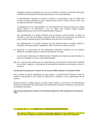 propiedad industrial protegidos por la ley de la materia. Tampoco comprende información
confidencial relacionada con procesos de producción y/o comercialización.
La Administración Tributaria, al facilitar el acceso a la información a que se refiere este
numeral no podrá identificar la razón o denominación social ni el RUC, de ser el caso, que
corresponde al tercero comparable.
La designación de los representantes o la comunicación de la persona natural que tendrá
acceso directo a la información a que se refiere este numeral, deberá hacerse
obligatoriamente por escrito ante la Administración Tributaria.
Los representantes o el deudor tributario que sea persona natural tendrán un plazo de
cuarenta y cinco (45) días hábiles, contados desde la fecha de presentación del escrito al
que se refiere el párrafo anterior, para efectuar la revisión de la información.
Los representantes o el deudor tributario que sea persona natural no podrán sustraer o
fotocopiar información alguna, debiéndose limitar a la toma de notas y apuntes.
19. Supervisar el cumplimiento de las obligaciones tributarias realizadas por los deudores
tributarios en lugares públicos a través de grabaciones de video.
La información obtenida por la Administración Tributaria en el ejercicio de esta facultad no
podrá ser divulgada a terceros, bajo responsabilidad.
(74) 20. La Sunat podrá utilizar para el cumplimiento de sus funciones la información contenida
en los libros, registros y documentos de los deudores tributarios que almacene, archive y
conserve.
(74) Numeral incorporado por el Artículo 12º de la Ley Nº 29566, publicado el 28 de julio de 2010.
Para conceder los plazos establecidos en este artículo, la Administración Tributaria tendrá en
cuenta la oportunidad en que solicita la información o exhibición, y las características de las
mismas.
Ninguna persona o entidad, pública o privada, puede negarse a suministrar a la Administración
Tributaria la información que ésta solicite para determinar la situación económica o financiera de
los deudores tributarios.
(70) Artículo sustituido por el Artículo 27º del Decreto Legislativo N° 953, publicado el 5 de febrero de
2004.
(75) Artículo 62°-A.- (76) PLAZO DE LA FISCALIZACIÓN DEFINITIVA
(76) Epígrafe modificado por el Artículo 3° del Decreto Legislativo Nº 1113, publicado el 5 de julio de
2012, que entró en vigencia a los sesenta (60) días hábiles siguientes a la fecha de su publicación.
 