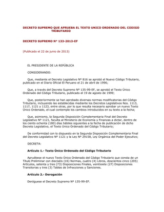 DECRETO SUPREMO QUE APRUEBA EL TEXTO UNICO ORDENADO DEL CODIGO
TRIBUTARIO
DECRETO SUPREMO N° 133-2013-EF
(Publicado el 22 de junio de 2013)
EL PRESIDENTE DE LA REPÚBLICA
CONSIDERANDO:
Que, mediante el Decreto Legislativo Nº 816 se aprobó el Nuevo Código Tributario,
publicado en el Diario Oficial El Peruano el 21 de abril de 1996;
Que, a través del Decreto Supremo Nº 135-99-EF, se aprobó el Texto Único
Ordenado del Código Tributario, publicado el 19 de agosto de 1999;
Que, posteriormente se han aprobado diversas normas modificatorias del Código
Tributario, incluyendo las establecidas mediante los Decretos Legislativos Nos. 1113,
1117, 1121 y 1123, entre otras, por lo que resulta necesario aprobar un nuevo Texto
Único Ordenado, el cual contemple los cambios introducidos en su texto a la fecha;
Que, asimismo, la Segunda Disposición Complementaria Final del Decreto
Legislativo Nº 1121, faculta al Ministerio de Economía y Finanzas a dictar, dentro de
los ciento ochenta (180) días hábiles siguientes a la fecha de publicación de dicho
Decreto Legislativo, el Texto Único Ordenado del Código Tributario;
De conformidad con lo dispuesto en la Segunda Disposición Complementaria Final
del Decreto Legislativo Nº 1121 y la Ley Nº 29158, Ley Orgánica del Poder Ejecutivo;
DECRETA:
Artículo 1.- Texto Único Ordenado del Código Tributario
Apruébese el nuevo Texto Único Ordenado del Código Tributario que consta de un
Título Preliminar con dieciséis (16) Normas, cuatro (4) Libros, doscientos cinco (205)
Artículos, setenta y tres (73) Disposiciones Finales, veintisiete (27) Disposiciones
Transitorias y tres (3) Tablas de Infracciones y Sanciones.
Artículo 2.- Derogación
Deróguese el Decreto Supremo Nº 135-99-EF.
 