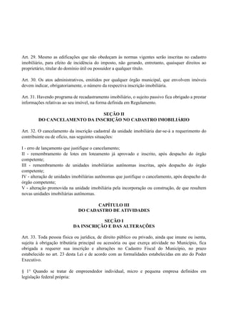 Art. 29. Mesmo as edificações que não obedeçam às normas vigentes serão inscritas no cadastro
imobiliário, para efeito de incidência do imposto, não gerando, entretanto, quaisquer direitos ao
proprietário, titular do domínio útil ou possuidor a qualquer título.
Art. 30. Os atos administrativos, emitidos por qualquer órgão municipal, que envolvem imóveis
devem indicar, obrigatoriamente, o número da respectiva inscrição imobiliária.
Art. 31. Havendo programa de recadastramento imobiliário, o sujeito passivo fica obrigado a prestar
informações relativas ao seu imóvel, na forma definida em Regulamento.
SEÇÃO II
DO CANCELAMENTO DA INSCRIÇÃO NO CADASTRO IMOBILIÁRIO
Art. 32. O cancelamento da inscrição cadastral da unidade imobiliária dar-se-á a requerimento do
contribuinte ou de ofício, nas seguintes situações:
I - erro de lançamento que justifique o cancelamento;
II - remembramento de lotes em loteamento já aprovado e inscrito, após despacho do órgão
competente;
III - remembramento de unidades imobiliárias autônomas inscritas, após despacho do órgão
competente;
IV - alteração de unidades imobiliárias autônomas que justifique o cancelamento, após despacho do
órgão competente;
V - alteração promovida na unidade imobiliária pela incorporação ou construção, de que resultem
novas unidades imobiliárias autônomas.
CAPÍTULO III
DO CADASTRO DE ATIVIDADES
SEÇÃO I
DA INSCRIÇÃO E DAS ALTERAÇÕES
Art. 33. Toda pessoa física ou jurídica, de direito público ou privado, ainda que imune ou isenta,
sujeita à obrigação tributária principal ou acessória ou que exerça atividade no Município, fica
obrigada a requerer sua inscrição e alterações no Cadastro Fiscal do Município, no prazo
estabelecido no art. 23 desta Lei e de acordo com as formalidades estabelecidas em ato do Poder
Executivo.
§ 1° Quando se tratar de empreendedor individual, micro e pequena empresa definidos em
legislação federal própria:
 