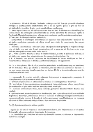 I - será emitido Alvará de Licença Provisório, válido por até 180 dias que permitirá o início de
operação do estabelecimento imediatamente após o ato de registro, quando o grau de risco da
atividade não for considera do alto, conforme definido em regulamento;
II - sendo o grau de risco da atividade considerado alto, o Alvará de Licença será concedido após a
vistoria inicial das instalações consubstanciadas no alvará, decorrente das atividades sujeitas à
fiscalização Municipal nas suas zonas urbana e rural, mediante o recolhimento da respectiva taxa.
§ 2° O Alvará de Licença Provisório será emitido:
I - acompanhado de informações concernentes aos requisitos para funcionamento e exercício das
atividades econômicas constantes do objeto social, para efeito de cumprimento das normas
municipais;
II – mediante a assinatura de Termo de Ciência e Responsabilidade por parte do responsável legal
pela atividade, pelo qual este firmará compromisso, sob as penas da lei, de observar, no prazo
indicado, os requisitos de que trata o inciso anterior;
§3º O Poder Executivo definirá, no prazo de 90 (noventa) dias, a contar da publicação desta Lei, as
atividades cujo grau de risco seja considerado alto e que exigirão vistoria prévia.
§ 4° A inscrição das pessoas vinculadas ao recolhimento de rendas municipais se dará a
requerimento do interessado ou de ofício, conforme estabelecido em regulamento.
Art. 34. A inscrição será feita de ofício, quando a pessoa física ou jurídica descumprir o previsto no
art. 33, desta Lei, e desde que satisfaça a, pelo menos, uma das situações descritas nos incisos I e II
ou, pelo menos, uma das situações descritas nos incisos III, IV e V, combinada com uma das
situações dos incisos I e II:
I – manutenção de pessoal, material, máquinas, instrumentos e equipamentos necessários à
execução dos serviços prestados no Município;
II – estrutura organizacional ou administrativa, instalada no local da prestação do serviço;
III – inscrição em órgãos previdenciários, associações de classe, sindicatos e afins, e outros órgãos
governamentais, na qual conste indicado o endereço neste Município;
IV – indicação como domicílio fiscal, neste Município, para efeito de outros tributos da união e/ou
estadual;
V – permanência ou ânimo de permanecer no Município, para exploração econômica de atividades
de prestação de serviços, exteriorizada através de indicação do endereço em impressos formulários
ou correspondência, contrato de locação de imóvel, propaganda ou publicidade, ou em contas de
telefone e de fornecimento de energia elétrica e água, em nome do prestador.
Art. 35. Considera-se inscrito, a título precário:
I - aquele que não obtiver resposta da autoridade administrativa, após 30 (trinta) dias do seu pedido
de inscrição, salvo se a pendência for por culpa do requerente.
II – o contribuinte que, exercendo atividade sem inscrição cadastral, for autuado, e enquanto não
efetivar sua inscrição.
 