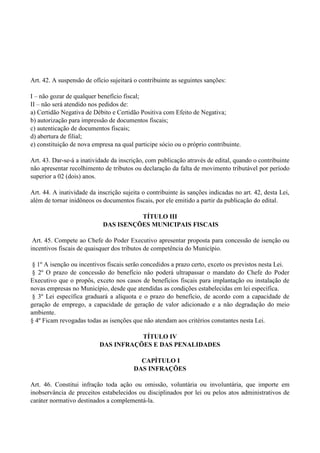 Art. 42. A suspensão de ofício sujeitará o contribuinte as seguintes sanções:
I – não gozar de qualquer benefício fiscal;
II – não será atendido nos pedidos de:
a) Certidão Negativa de Débito e Certidão Positiva com Efeito de Negativa;
b) autorização para impressão de documentos fiscais;
c) autenticação de documentos fiscais;
d) abertura de filial;
e) constituição de nova empresa na qual participe sócio ou o próprio contribuinte.
Art. 43. Dar-se-á a inatividade da inscrição, com publicação através de edital, quando o contribuinte
não apresentar recolhimento de tributos ou declaração da falta de movimento tributável por período
superior a 02 (dois) anos.
Art. 44. A inatividade da inscrição sujeita o contribuinte às sanções indicadas no art. 42, desta Lei,
além de tornar inidôneos os documentos fiscais, por ele emitido a partir da publicação do edital.
TÍTULO III
DAS ISENÇÕES MUNICIPAIS FISCAIS
Art. 45. Compete ao Chefe do Poder Executivo apresentar proposta para concessão de isenção ou
incentivos fiscais de quaisquer dos tributos de competência do Município.
§ 1º A isenção ou incentivos fiscais serão concedidos a prazo certo, exceto os previstos nesta Lei.
§ 2º O prazo de concessão do benefício não poderá ultrapassar o mandato do Chefe do Poder
Executivo que o propôs, exceto nos casos de benefícios fiscais para implantação ou instalação de
novas empresas no Município, desde que atendidas as condições estabelecidas em lei específica.
§ 3º Lei específica graduará a alíquota e o prazo do benefício, de acordo com a capacidade de
geração de emprego, a capacidade de geração de valor adicionado e a não degradação do meio
ambiente.
§ 4º Ficam revogadas todas as isenções que não atendam aos critérios constantes nesta Lei.
TÍTULO IV
DAS INFRAÇÕES E DAS PENALIDADES
CAPÍTULO I
DAS INFRAÇÕES
Art. 46. Constitui infração toda ação ou omissão, voluntária ou involuntária, que importe em
inobservância de preceitos estabelecidos ou disciplinados por lei ou pelos atos administrativos de
caráter normativo destinados a complementá-la.
 