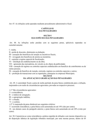 Art. 47. As infrações serão apuradas mediante procedimento administrativo fiscal.
CAPÍTULO II
DAS PENALIDADES
SEÇÃO I
DAS ESPÉCIES DAS PENALIDADES
Art. 48. As infrações serão punidas com as seguintes penas, aplicáveis separadas ou
cumulativamente:
I - multa;
II - perda de desconto, abatimento ou dedução;
III - cassação dos benefícios de isenção ou incentivos fiscais;
IV - revogação dos benefícios de anistia ou moratória;
V - sujeição a regime especial de fiscalização;
VI – interdição do estabelecimento ou da obra;
VII – apreensão das mercadorias, do veículo ou do objeto da publicidade;
VIII - cassação de regimes ou controles especiais estabelecidos em benefício de contribuintes ou de
outras pessoas;
IX - cassação de beneficio de isenção, remissão, regimes ou controles especiais e outros;
X – proibição de transacionar com as repartições, autarquias ou empresas Municipais.
SEÇÃO II
DA APLICAÇÃO E GRADUAÇÃO DAS PENALIDADES
Art. 49. A autoridade fixará a pena de multa partindo da pena básica estabelecida para a infração,
majorando-a em razão de circunstâncias agravantes, provadas no respectivo processo.
§ 1º São circunstâncias agravantes:
I - a reincidência;
II – o indício de sonegação;
III - a apropriação indébita;
IV - a fraude;
V - o conluio.
§ 2º A majoração da pena obedecerá aos seguintes critérios:
I - ocorrendo reincidência, a pena básica será aumentada em até 10% (dez por cento);
II - nos demais casos do parágrafo anterior, a pena básica será aumentada em até 20% (vinte por
cento).
Art. 50. Caracteriza-se como reincidência a prática repetida da infração a um mesmo dispositivo ou
de disposição idêntica da legislação tributária municipal, por uma mesma pessoa, dentro de 05
 