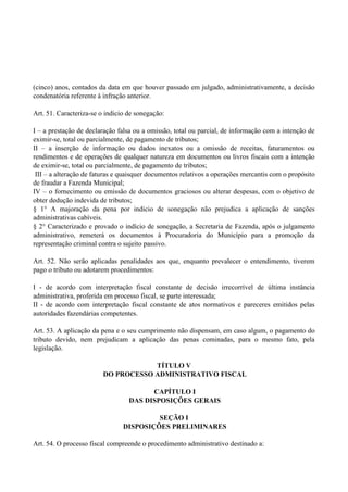 (cinco) anos, contados da data em que houver passado em julgado, administrativamente, a decisão
condenatória referente à infração anterior.
Art. 51. Caracteriza-se o indicio de sonegação:
I – a prestação de declaração falsa ou a omissão, total ou parcial, de informação com a intenção de
eximir-se, total ou parcialmente, de pagamento de tributos;
II – a inserção de informação ou dados inexatos ou a omissão de receitas, faturamentos ou
rendimentos e de operações de qualquer natureza em documentos ou livros fiscais com a intenção
de eximir-se, total ou parcialmente, de pagamento de tributos;
III – a alteração de faturas e quaisquer documentos relativos a operações mercantis com o propósito
de fraudar a Fazenda Municipal;
IV – o fornecimento ou emissão de documentos graciosos ou alterar despesas, com o objetivo de
obter dedução indevida de tributos;
§ 1° A majoração da pena por indicio de sonegação não prejudica a aplicação de sanções
administrativas cabíveis.
§ 2° Caracterizado e provado o indício de sonegação, a Secretaria de Fazenda, após o julgamento
administrativo, remeterá os documentos à Procuradoria do Município para a promoção da
representação criminal contra o sujeito passivo.
Art. 52. Não serão aplicadas penalidades aos que, enquanto prevalecer o entendimento, tiverem
pago o tributo ou adotarem procedimentos:
I - de acordo com interpretação fiscal constante de decisão irrecorrível de última instância
administrativa, proferida em processo fiscal, se parte interessada;
II - de acordo com interpretação fiscal constante de atos normativos e pareceres emitidos pelas
autoridades fazendárias competentes.
Art. 53. A aplicação da pena e o seu cumprimento não dispensam, em caso algum, o pagamento do
tributo devido, nem prejudicam a aplicação das penas cominadas, para o mesmo fato, pela
legislação.
TÍTULO V
DO PROCESSO ADMINISTRATIVO FISCAL
CAPÍTULO I
DAS DISPOSIÇÕES GERAIS
SEÇÃO I
DISPOSIÇÕES PRELIMINARES
Art. 54. O processo fiscal compreende o procedimento administrativo destinado a:
 