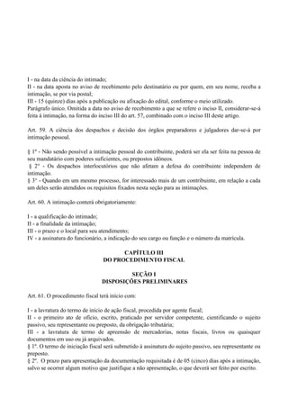 I - na data da ciência do intimado;
II - na data aposta no aviso de recebimento pelo destinatário ou por quem, em seu nome, receba a
intimação, se por via postal;
III - 15 (quinze) dias após a publicação ou afixação do edital, conforme o meio utilizado.
Parágrafo único. Omitida a data no aviso de recebimento a que se refere o inciso II, considerar-se-á
feita à intimação, na forma do inciso III do art. 57, combinado com o inciso III deste artigo.
Art. 59. A ciência dos despachos e decisão dos órgãos preparadores e julgadores dar-se-á por
intimação pessoal.
§ 1º - Não sendo possível a intimação pessoal do contribuinte, poderá ser ela ser feita na pessoa de
seu mandatário com poderes suficientes, ou prepostos idôneos.
§ 2° - Os despachos interlocutórios que não afetam a defesa do contribuinte independem de
intimação.
§ 3° - Quando em um mesmo processo, for interessado mais de um contribuinte, em relação a cada
um deles serão atendidos os requisitos fixados nesta seção para as intimações.
Art. 60. A intimação conterá obrigatoriamente:
I - a qualificação do intimado;
II - a finalidade da intimação;
III - o prazo e o local para seu atendimento;
IV - a assinatura do funcionário, a indicação do seu cargo ou função e o número da matrícula.
CAPÍTULO III
DO PROCEDIMENTO FISCAL
SEÇÃO I
DISPOSIÇÕES PRELIMINARES
Art. 61. O procedimento fiscal terá início com:
I - a lavratura do termo de início de ação fiscal, procedida por agente fiscal;
II - o primeiro ato de ofício, escrito, praticado por servidor competente, cientificando o sujeito
passivo, seu representante ou preposto, da obrigação tributária;
III - a lavratura de termo de apreensão de mercadorias, notas fiscais, livros ou quaisquer
documentos em uso ou já arquivados.
§ 1º. O termo de iniciação fiscal será submetido à assinatura do sujeito passivo, seu representante ou
preposto.
§ 2º. O prazo para apresentação da documentação requisitada é de 05 (cinco) dias após a intimação,
salvo se ocorrer algum motivo que justifique a não apresentação, o que deverá ser feito por escrito.
 